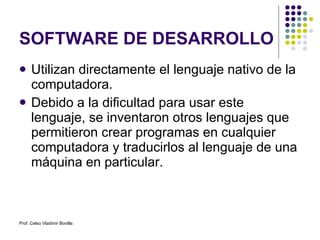 SOFTWARE DE DESARROLLO Utilizan directamente el lenguaje nativo de la computadora. Debido a la dificultad para usar este lenguaje, se inventaron otros lenguajes que permitieron crear programas en cualquier computadora y traducirlos al lenguaje de una máquina en particular. Prof. Celso Vladimir Bonilla 