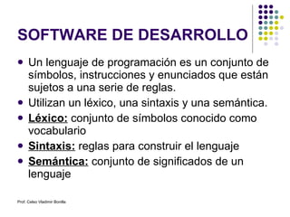 SOFTWARE DE DESARROLLO Un lenguaje de programación es un conjunto de símbolos, instrucciones y enunciados que están sujetos a una serie de reglas. Utilizan un léxico, una sintaxis y una semántica. Léxico:  conjunto de símbolos conocido como vocabulario Sintaxis:  reglas para construir el lenguaje Semántica:  conjunto de significados de un lenguaje Prof. Celso Vladimir Bonilla 