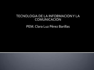 TECNOLOGIA DE LA INFORMACION Y LA
        COMUNICACIÓN
     PEM. Clara Luz Pérez Barillas
 