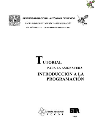 UNIVERSIDAD NACIONAL AUTÓNOMA DE MÉXICO

  FACULTAD DE CONTADURÍA Y ADMINISTRACIÓN

   DIVISIÓN DEL SISTEMA UNIVERSIDAD ABIERTA




           T      UTORIAL
                      PARA LA ASIGNATURA

             INTRODUCCIÓN A LA
                PROGRAMACIÓN




                                              2003
 