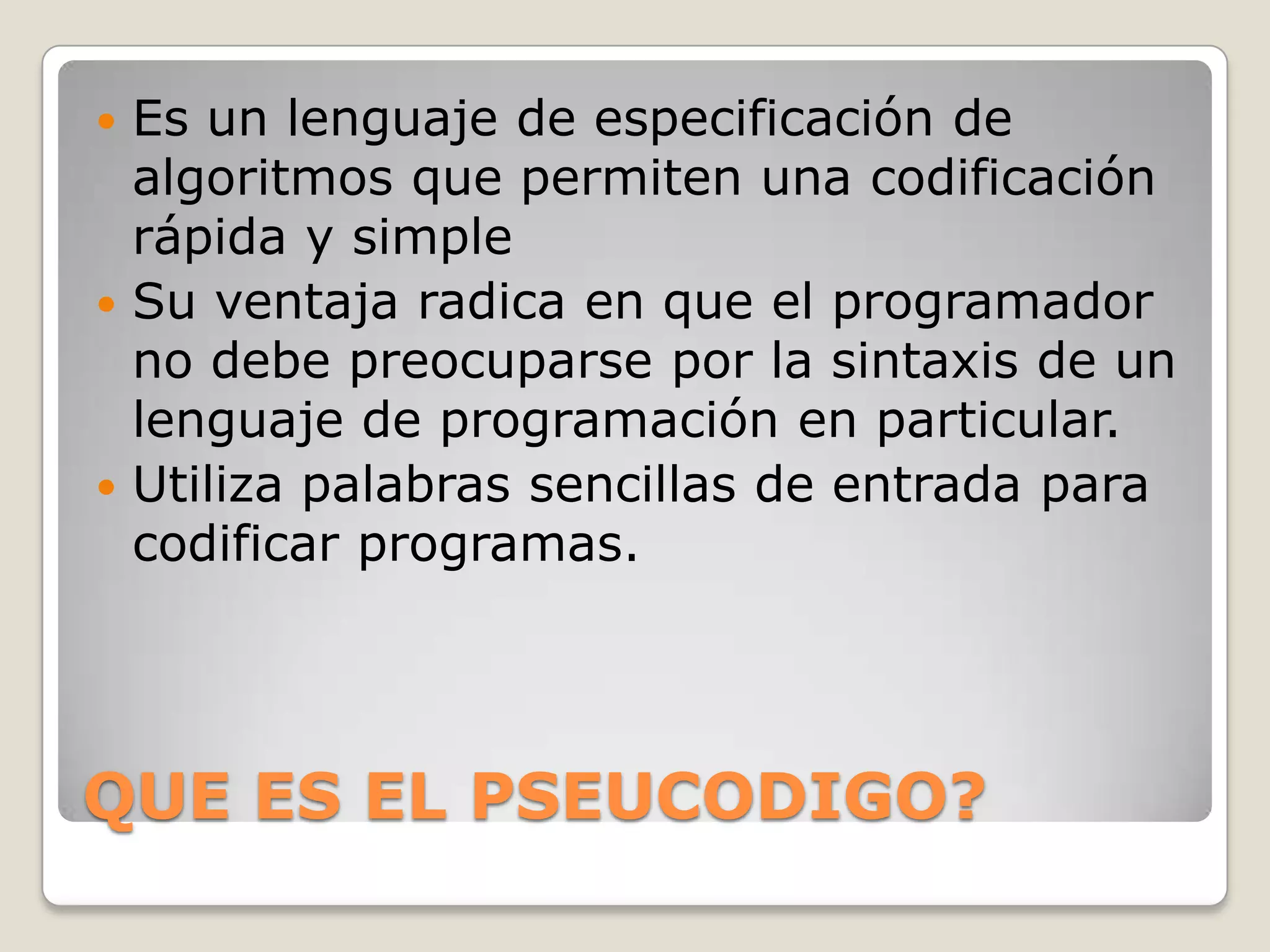  Es un lenguaje de especificación de
  algoritmos que permiten una codificación
  rápida y simple
 Su ventaja radica en que el programador
  no debe preocuparse por la sintaxis de un
  lenguaje de programación en particular.
 Utiliza palabras sencillas de entrada para
  codificar programas.




QUE ES EL PSEUCODIGO?
 