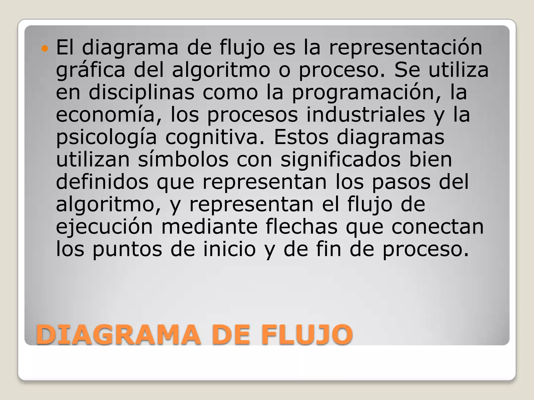    El diagrama de flujo es la representación
    gráfica del algoritmo o proceso. Se utiliza
    en disciplinas como la programación, la
    economía, los procesos industriales y la
    psicología cognitiva. Estos diagramas
    utilizan símbolos con significados bien
    definidos que representan los pasos del
    algoritmo, y representan el flujo de
    ejecución mediante flechas que conectan
    los puntos de inicio y de fin de proceso.



DIAGRAMA DE FLUJO
 
