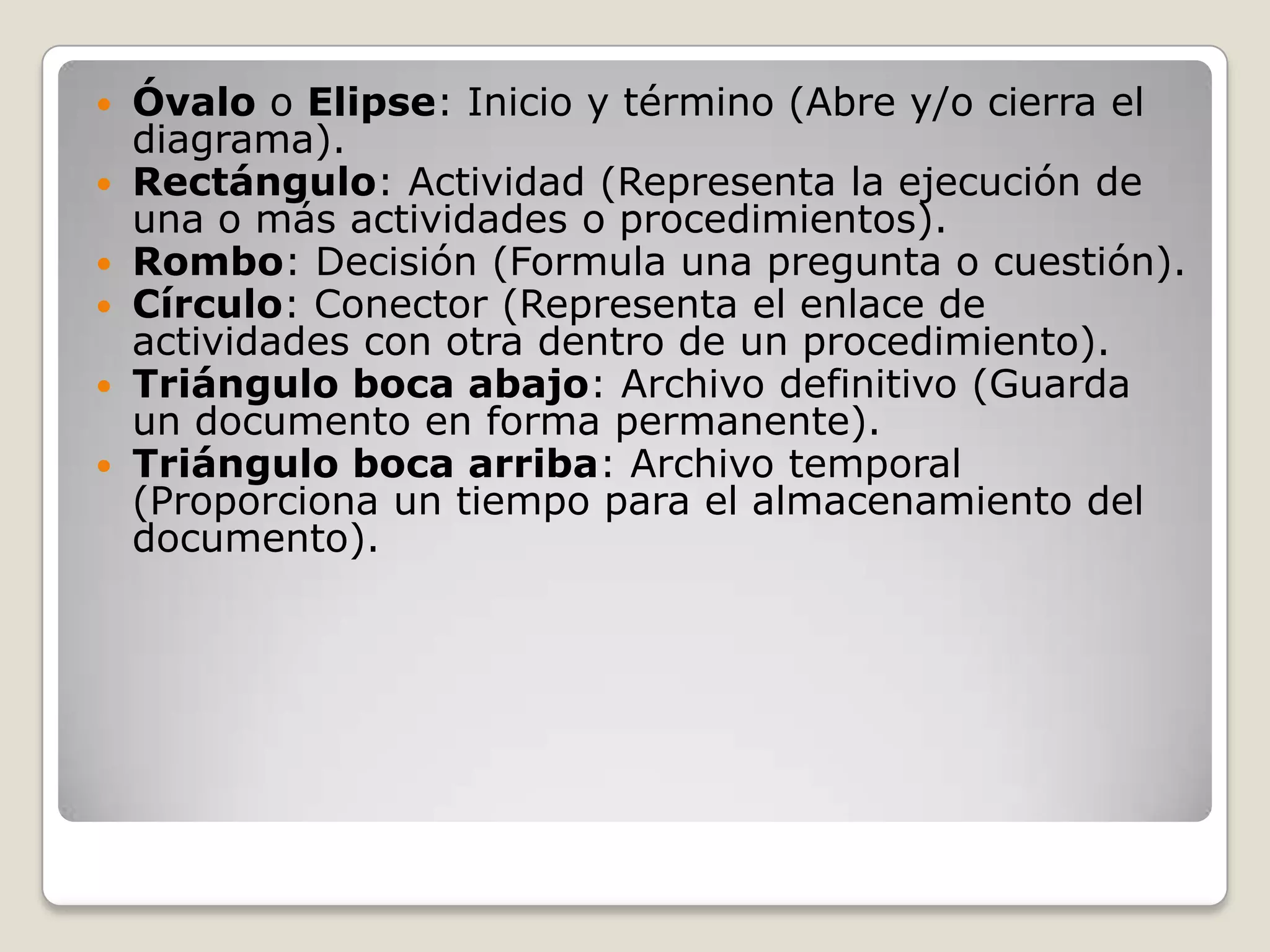    Óvalo o Elipse: Inicio y término (Abre y/o cierra el
    diagrama).
   Rectángulo: Actividad (Representa la ejecución de
    una o más actividades o procedimientos).
   Rombo: Decisión (Formula una pregunta o cuestión).
   Círculo: Conector (Representa el enlace de
    actividades con otra dentro de un procedimiento).
   Triángulo boca abajo: Archivo definitivo (Guarda
    un documento en forma permanente).
   Triángulo boca arriba: Archivo temporal
    (Proporciona un tiempo para el almacenamiento del
    documento).
 