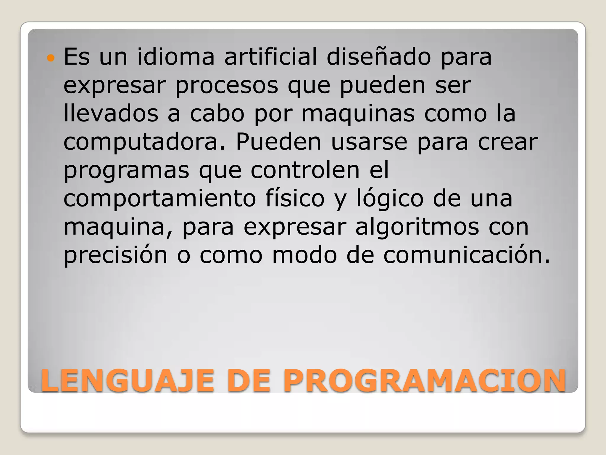    Es un idioma artificial diseñado para
    expresar procesos que pueden ser
    llevados a cabo por maquinas como la
    computadora. Pueden usarse para crear
    programas que controlen el
    comportamiento físico y lógico de una
    maquina, para expresar algoritmos con
    precisión o como modo de comunicación.




LENGUAJE DE PROGRAMACION
 