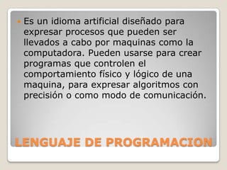    Es un idioma artificial diseñado para
    expresar procesos que pueden ser
    llevados a cabo por maquinas como la
    computadora. Pueden usarse para crear
    programas que controlen el
    comportamiento físico y lógico de una
    maquina, para expresar algoritmos con
    precisión o como modo de comunicación.




LENGUAJE DE PROGRAMACION
 