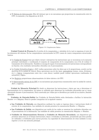 CAP´ITULO 1. INTRODUCCI ´ON A LAS COMPUTADORAS
El Sistema de Interconexi´on (Bus del sistema) que es un mecanismo que proporciona la comunicaci´on entre la
CPU, la memoria y los dispositivos de E/S.
Figura 1.4: Arquitectura b´asica
Unidad Central de Proceso Es el cerebro de la computadora, y alrededor de la cual se organizan el resto de
los elementos del sistema. En las computadoras convencionales la CPU consta de cuatro componentes estructurales
b´asicos:
La Unidad de Control tiene por objeto extraer e interpretar las instrucciones que se encuentran en la memoria
principal controlando y coordinando el conjunto de componentes de la computadora con el ﬁn de realizar el
tratamiento de la informaci´on. Tambi´en se encarga de seguir el secuenciamiento de instrucciones correspondiente
en funci´on a los resultados intermedios obtenidos con el procesamiento.
La Unidad Aritm´etico-L´ogica o ALU realiza operaciones sobre los datos que se le proporcionan, acorde con las
directivas de la unidad de control. Estas operaciones son de dos tipos: matem´aticas (sumas, restas, divisiones,
etc.) y l´ogicas (comparaciones entre dos o m´as datos); tambi´en puede realizar operaciones combinadas de
aritm´etica y l´ogica.
Los Registros proporcionan almacenamiento de datos interno a la CPU.
La Interconexi´on interna de la CPU es un mecanismo que proporciona comunicaci´on entre la unidad de control,
ALU y registros.
Unidad de Memoria Principal Es donde se almacenan las instrucciones y datos que van a determinar el
funcionamiento de la computadora; as´ı mismo es utilizada para almacenar los resultados intermedios que se vayan
obteniendo durante el procesamiento. Est´a constitu´ıda por celdas que se identiﬁcan por medio de un n´umero, llamado
direcci´on.
Unidades de Entrada/Salida Las Unidades de Entrada/Salida est´an destinadas a facilitar la interacci´on
Hombre ⇐⇒ M´aquina. ´Estas se pueden categorizar de la siguiente manera:
Las Unidades de Entrada, son dispositivos mediante los cuales se ingresan datos e instrucciones desde el
exterior de la computadora. Las unidades de entrada permiten la comunicaci´on Hombre ⇒ M´aquina.
Las Unidades de Salida, son dispositivos por medio de los cuales se muestran los resultados obtenidos con
el procesamiento de la informaci´on. Las unidades de salida permiten la comunicaci´on M´aquina ⇒ Hombre.
Unidades de Almacenamiento Externo o Unidades de Memoria Secundaria, son dispositivos que
permiten almacenar en el tiempo instrucciones, datos o resultados ya obtenidos, permitiendo que ´estos puedan
ser utilizados o reutilizados para nuevos procesos. La capacidad de almacenamiento de estas unidades es muy
superior a la de una memoria principal.
2018 - ´Area de Servicios - Departamento de Inform´atica - Universidad Nacional de San Luis 10
 