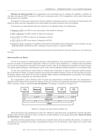 CAP´ITULO 1. INTRODUCCI ´ON A LAS COMPUTADORAS
Sistema de Interconexi´on Una computadora est´a constituida por un conjunto de unidades o m´odulos de
tres tipos elementales (CPU, memoria y E/S) que se comunican entre s´ı. Por consiguiente, deben existir l´ıneas para
interconectar estos m´odulos.
El conjunto de l´ıneas que conectan los diversos m´odulos se denomina sistema o estructura de interconexi´on. El
dise˜no de dicha estructura depender´a de los intercambios que deban producirse entre los m´odulos.
La estructura de interconexi´on debe dar cobertura a los siguientes tipos de transferencias:
Memoria a CPU: La CPU lee una instrucci´on o dato desde la memoria.
CPU a Memoria: La CPU escribe un dato en la memoria.
E/S a CPU: La CPU lee datos de un dispositivo de E/S.
CPU a E/S: La CPU env´ıa datos al dispositivo de E/S.
Memoria a E/S y viceversa: Un m´odulo de E/S puede intercambiar datos directamente con la memoria, sin que
tenga que pasar a trav´es de la CPU, utilizando el acceso directo a memoria (DMA).
A trav´es de los a˜nos se han probado diversas estructuras de interconexi´on. Las m´as comunes son, las estructuras
de buses.
Interconexi´on con Buses
Un bus es un camino de comunicaci´on entre dos o m´as dispositivos. Una caracter´ıstica clave de un bus es que se
trata de un medio de transmisi´on compartido. Al bus se conectan varios dispositivos, y cualquier se˜nal transmitida
por uno de esos dispositivos conectados al bus puede acceder a ella. Si dos dispositivos transmiten al mismo tiempo,
sus se˜nales pueden solaparse y distorsionarse, por lo tanto, s´olo un dispositivo puede transmitir en un momento dado.
Un bus est´a constituido por varias l´ıneas de comunicaci´on. Cada l´ınea es capaz de transmitir se˜nales binarias.
En un intervalo de tiempo, se puede transmitir una secuencia de d´ıgitos binarios a trav´es de una sola l´ınea (en serie).
Se pueden utilizar varias l´ıneas del bus para transmitir d´ıgitos binarios simult´aneamente (en paralelo). Por ejemplo,
un dato de 8 bits se transmite con ocho l´ıneas del bus.
Las computadoras poseen distintos tipos de buses que proporcionan comunicaci´on entre sus componentes a
distintos niveles dentro de la jerarqu´ıa del sistema. El bus que conecta los componentes principales de la computadora
(CPU, memoria y E/S) se denomina bus del sistema. Un ejemplo se muestra en la ﬁgura 1.5.
Figura 1.5: Esquema de Interconexi´on mediante bus
El bus del sistema est´a constituido por entre 50 y 100 l´ıneas. Cada l´ınea tiene un signiﬁcado o funci´on espec´ıﬁca.
Aunque existen diversos dise˜nos de buses, sus l´ıneas se pueden clasiﬁcar en tres grupos funcionales: l´ıneas de datos,
de direcciones y de control.
Las l´ıneas de datos proporcionan el medio para transmitir datos entre los m´odulos del sistema, al conjunto de
estas l´ıneas se le denomina bus de datos y generalmente consta de 8, 16 o 32 l´ıneas, a este n´umero se le conoce como
el ancho del bus.
2018 - ´Area de Servicios - Departamento de Inform´atica - Universidad Nacional de San Luis 11
 