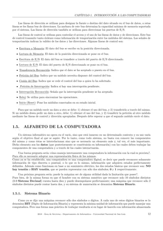 CAP´ITULO 1. INTRODUCCI ´ON A LAS COMPUTADORAS
Las l´ıneas de direcci´on se utilizan para designar la fuente o destino del dato situado en el bus de datos, a estas
l´ıneas se les llama bus de direcciones. La anchura de este bus determina la capacidad m´ınima de memoria soportada
por el sistema. Las l´ıneas de direcci´on tambi´en se utilizan para direccionar los puertos de E/S.
Las l´ıneas de control se utilizan para controlar el acceso y el uso de las l´ıneas de datos y de direcciones. Este bus
de control transmite tanto ´ordenes como informaci´on de temporizaci´on entre los m´odulos del sistema. Las se˜nales de
temporizaci´on indican la validez de los datos y las direcciones. Algunas l´ıneas de control son:
Escritura a Memoria: El dato del bus se escribe en la posici´on direccionada.
Lectura de Memoria: El dato de la posici´on direccionada se pone en el bus.
Escritura de E/S: El dato del bus se transﬁere a trav´es del puerto de E/S direccionado.
Lectura de E/S: El dato del puerto de E/S direccionado se pone en el bus.
Transferencia Reconocida: Indica que el dato se ha aceptado o puesto en el bus.
Petici´on del Bus: Indica que un m´odulo necesita disponer del control del bus.
Cesi´on del Bus: Indica que se cede el control del bus a quien lo ha solicitado.
Petici´on de Interrupci´on: Indica si hay una interrupci´on pendiente.
Interrupci´on Reconocida: Se˜nala que la interrupci´on pendiente se ha aceptado.
Reloj: Se utiliza para sincronizar las operaciones.
Inicio (Reset): Pone los m´odulos conectados en su estado inicial.
Para que un m´odulo env´ıe un dato a otro se debe: 1) obtener el uso del bus, y 2) transferirlo a trav´es del mismo.
Si un m´odulo desea pedir un dato a otro, debe: 1) obtener el uso del bus, y 2) transferir la petici´on al otro m´odulo
mediante las l´ıneas de control y direcci´on apropiadas. Despu´es debe esperar a que el segundo m´odulo env´ıe el dato.
1.5. ALFABETO DE LA COMPUTADORA
Un sistema inform´atico no opera en el vac´ıo, sino que est´a inmerso en un determinado contexto y su uso var´ıa
seg´un el objetivo ﬁnal al que se aspire. Por lo tanto, como todo sistema, no basta con conocer las componentes
del mismo y como ´estas se interrelacionan sino que es necesario un elemento m´as y, tal vez, el m´as importante.
Dicho elemento son los datos (que posteriormente se constituir´an en informaci´on) con los cuales deben trabajar las
componentes de una computadora y a trav´es de los cuales interactuar´an.
Una buena pregunta ser´ıa: c´omo maneja internamente una computadora la informaci´on con la cual es provista?.
Para ello es necesario adoptar una representaci´on f´ısica de los mismos.
Como ya se ha establecido, una computadora es una computadora digital, es decir que puede reconocer solamente
informaci´on de tipo discreta o puntual, o lo que es lo mismo, informaci´on que adquiera estados perfectamente
deﬁnidos. Adem´as como funcionan en base a un suministro el´ectrico, los dos estados b´asicos que reconoce son: NO
hay tensi´on o HAY tensi´on, que se pueden representar con s´olo dos s´ımbolos; 0 y 1 respectivamente.
Una pr´oxima pregunta ser´ıa: puede la m´aquina ser de alguna utilidad dada la limitaci´on que posee?.
Pues bien, de la misma forma en que el hombre con su sistema num´erico que reconoce solo 10 s´ımbolos distintos
(0-9 Sistema Decimal) cuenta hasta diez y puede desempe˜narse perfectamente; una m´aquina que reconoce s´olo 2
s´ımbolos distintos puede contar hasta dos, y su sistema de numeraci´on se denomina Sistema Binario.
1.5.1. Sistema Binario
Como ya se dijo una m´aquina reconoce s´olo dos s´ımbolos o d´ıgitos. A cada uno de estos d´ıgitos binarios se lo
denomina BIT (D´ıgito de Informaci´on Binaria) y representa la m´ınima unidad de informaci´on que puede manejar una
computadora. Pero una forma mas pr´actica de trabajar resultar´ıa si en lugar de hacerlo con informaci´on almacenada
2018 - ´Area de Servicios - Departamento de Inform´atica - Universidad Nacional de San Luis 12
 