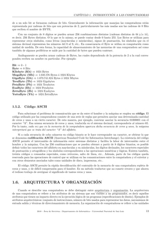 CAP´ITULO 1. INTRODUCCI ´ON A LAS COMPUTADORAS
de a un solo bit se formaran cadenas de bits. Generalmente la informaci´on que manejan las computadoras est´an
representada por cadenas de bits que son potencias de 2, particularmente las m´as usadas son las cadenas de 8 Bits
que reciben el nombre de BYTE.
Con un conjunto de 8 d´ıgitos se pueden armar 256 combinaciones distintas (cadenas distintas de 0´s y/o 1´s),
es decir, 256 Bytes distintos. O lo que es lo mismo, se puede contar desde 0 hasta 255. Los Bytes se utilizan para
representar otros s´ımbolos, como letras (may´usculas y min´usculas), signos de puntuaci´on, los s´ımbolos que en el
sistema decimal representan los n´umeros del 0 al 9, etc.. En consecuencia el Byte se utiliza en computaci´on como
unidad de medida. De esta forma, la capacidad de almacenamiento de las memorias de una computadora as´ı como
tambi´en de algunos perif´ericos se mide por la cantidad de bytes que pueden contener.
An´alogamente se pueden armar cadenas de Bytes, las cuales dependiendo de la potencia de 2 a la cual corres-
ponden reciben un nombre en particular. Por ejemplo:
Bit ⇒ 0 - 1
Byte ⇒ 8 Bits
Kilobyte (Kb) ⇒ 1024 Bytes
MegaByte (Mb) ⇒ 1.048.576 Bytes ´o 1024 Kbytes
GigaByte (Gb) ⇒ 1.073.741.824 Bytes ´o 1024 Mbytes
TeraByte (Tb) ⇒ 1024 Gigabytes
PetaByte (Pb) ⇒ 1024 Terabytes
ExaByte (Eb) ⇒ 1024 Petabytes
ZettaByte (Zb) ⇒ 1024 Exabytes
YottaByte (Yb) ⇒ 1024 ZettaBytes
1.5.2. C´odigo ASCII
Para solucionar el problema de comunicaci´on que se da entre el hombre y la m´aquina se emplea un c´odigo. El
c´odigo utilizado por las computadoras consiste de una serie de reglas que permiten asociar una determinada cantidad
de ceros y unos a un cierto caracter. De esta manera, por ejemplo, conviene asociar la secuencia 01000001 con el
caracter “A”. Esa misma secuencia de ceros y unos, traducida en el sistema decimal, corresponder´ıa al n´umero 65.
Por lo tanto, cada vez que en la memoria de la computadora aparezca dicha secuencia de ceros y unos, la m´aquina
interpretar´a que se trata del caracter “A” del alfabeto.
Si a cada secuencia de ocho n´umeros en c´odigo binario se le hace corresponder un caracter, se obtiene lo que
se denomina codiﬁcaci´on ASCII (American Standard Code for Information Interchange). La existencia del c´odigo
ASCII permite el intercambio de informaci´on entre sistemas distintos y facilita la labor de intercambio entre el
hombre y la m´aquina. Con las 256 combinaciones que se pueden obtener a partir de 8 d´ıgitos binarios, es posible
deﬁnir todos los caracteres del alfabeto en may´usculas y en min´usculas, los d´ıgitos decimales, los caracteres especiales
de puntuaci´on y ortogr´aﬁcos y los s´ımbolos correspondientes a las operaciones num´ericas y l´ogicas. Existen tambi´en,
treinta c´odigos o comandos especiales, como retroceso, salto de l´ınea, etc.. Adem´as, parte de los c´odigos queda
reservada para las operaciones de control que se utilizan en las comunicaciones entre la computadora y el exterior y
con otros elementos asociados tales como unidades de disco, impresoras, etc..
El c´odigo ASCII permite la r´apida decodiﬁcaci´on del contenido de la memoria de una computadora repleta de
ceros y unos, y de dif´ıcil comprensi´on para el hombre. Es un m´etodo traductor que no comete errores y que ahorra
el tedioso trabajo de averiguar el signiﬁcado de tantos ceros y unos.
1.6. ARQUITECTURA Y ORGANIZACI´ON
Cuando se describe una computadora se debe distinguir entre arquitectura y organizaci´on. La arquitectura
de una computadora se reﬁere a los atributos de un sistema que son visibles a un programador, es decir aquellos
atributos que tienen un impacto directo en la ejecuci´on l´ogica de un programa (especiﬁcaciones de dise˜no). Ejemplos de
atributos arquitect´onicos: conjunto de instrucciones, n´umero de bits usados para representar los datos, mecanismos de
entrada salida y t´ecnicas de direccionamiento de memoria. La organizaci´on de computadoras se reﬁere a las unidades
2018 - ´Area de Servicios - Departamento de Inform´atica - Universidad Nacional de San Luis 13
 