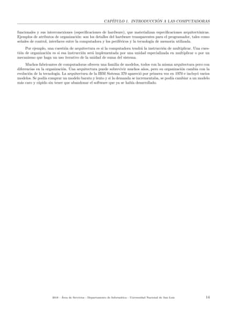 CAP´ITULO 1. INTRODUCCI ´ON A LAS COMPUTADORAS
funcionales y sus interconexiones (especiﬁcaciones de hardware), que materializan especiﬁcaciones arquitect´onicas.
Ejemplos de atributos de organizaci´on: son los detalles del hardware transparentes para el programador, tales como
se˜nales de control, interfaces entre la computadora y los perif´ericos y la tecnolog´ıa de memoria utilizada.
Por ejemplo, una cuesti´on de arquitectura es si la computadora tendr´a la instrucci´on de multiplicar. Una cues-
ti´on de organizaci´on es si esa instrucci´on ser´a implementada por una unidad especializada en multiplicar o por un
mecanismo que haga un uso iterativo de la unidad de suma del sistema.
Muchos fabricantes de computadoras ofrecen una familia de modelos, todos con la misma arquitectura pero con
diferencias en la organizaci´on. Una arquitectura puede sobrevivir muchos a˜nos, pero su organizaci´on cambia con la
evoluci´on de la tecnolog´ıa. La arquitectura de la IBM Sistema 370 apareci´o por primera vez en 1970 e incluy´o varios
modelos. Se pod´ıa comprar un modelo barato y lento y si la demanda se incrementaba, se pod´ıa cambiar a un modelo
m´as caro y r´apido sin tener que abandonar el software que ya se hab´ıa desarrollado.
2018 - ´Area de Servicios - Departamento de Inform´atica - Universidad Nacional de San Luis 14
 