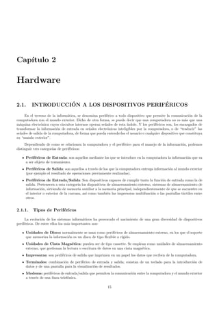 Cap´ıtulo 2
Hardware
2.1. INTRODUCCI´ON A LOS DISPOSITIVOS PERIF´ERICOS
En el terreno de la inform´atica, se denomina perif´erico a todo dispositivo que permite la comunicaci´on de la
computadora con el mundo exterior. Dicho de otra forma, se puede decir que una computadora no es m´as que una
m´aquina electr´onica cuyos circuitos internos operan se˜nales de esta ´ındole. Y los perif´ericos son, los encargados de
transformar la informaci´on de entrada en se˜nales electr´onicas inteligibles por la computadora, o de “traducir” las
se˜nales de salida de la computadora, de forma que pueda entenderlas el usuario o cualquier dispositivo que constituya
su “mundo exterior”.
Dependiendo de como se relacionen la computadora y el perif´erico para el manejo de la informaci´on, podemos
distinguir tres categor´ıas de perif´ericos:
Perif´ericos de Entrada: son aquellos mediante los que se introduce en la computadora la informaci´on que va
a ser objeto de tratamiento.
Perif´ericos de Salida: son aquellos a trav´es de los que la computadora entrega informaci´on al mundo exterior
(por ejemplo el resultado de operaciones previamente realizadas).
Perif´ericos de Entrada/Salida: Son dispositivos capaces de cumplir tanto la funci´on de entrada como la de
salida. Pertenecen a esta categor´ıa los dispositivos de almacenamiento externo, sistemas de almacenamiento de
informaci´on, sirviendo de memoria auxiliar a la memoria principal, independientemente de que se encuentre en
el interior o exterior de la carcasa, as´ı como tambi´en las impresoras multifunci´on o las pantallas t´actiles entre
otros.
2.1.1. Tipos de Perif´ericos
La evoluci´on de los sistemas inform´aticos ha provocado el nacimiento de una gran diversidad de dispositivos
perif´ericos. De entre ellos los m´as importantes son:
Unidades de Disco: normalmente se usan como perif´ericos de almacenamiento externo, en los que el soporte
que memoriza la informaci´on es un disco de tipo ﬂexible o r´ıgido.
Unidades de Cinta Magn´etica: pueden ser de tipo cassette. Se emplean como unidades de almacenamiento
externo, que gestionan la lectura o escritura de datos en una cinta magn´etica.
Impresoras: son perif´ericos de salida que imprimen en un papel los datos que reciben de la computadora.
Terminales: combinaci´on de perif´erico de entrada y salida; constan de un teclado para la introducci´on de
datos y de una pantalla para la visualizaci´on de resultados.
Modems: perif´ericos de entrada/salida que permiten la comunicaci´on entre la computadora y el mundo exterior
a trav´es de una l´ınea telef´onica.
15
 