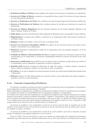 CAP´ITULO 2. HARDWARE
Trazadores Gr´aﬁcos o Plotters: trazan gr´aﬁcos sobre papel con los datos que les suministra la computadora.
Lectores de C´odigo de Barras: consisten en la captaci´on de datos a partir de la lectura de barras impresas
con una determinada codiﬁcaci´on.
Lectores y Perforadores de Cinta: leen o perforan una cinta de papel seg´un una determinada codiﬁcaci´on.
Lectores y Perforadores de Tarjetas: leen o perforan tarjetas de cartulina que constituyen un soporte de
informaci´on.
Lectores de Tarjetas Magn´eticas: leen los caracteres existentes en una banda magn´etica adherida a una
tarjeta. Ejemplo: Tarjetas de Cr´edito.
L´apiz ´optico: permite la introducci´on de datos aplicando el dispositivo sobre una pantalla de rayos cat´odicos.
Digitalizadores: se utilizan para codiﬁcar e introducir en la computadora datos directamentes extra´ıdos de
un dibujo o plano.
Displays: perif´ericos de salida a trav´es de los que se visualizan datos.
Lectores de Caracteres Ortogr´aﬁcos (OCR): son capaces de leer caracteres escritos por medios conven-
cionales e introducirlos en la computadora.
Monitores: visualizan la informaci´on de salida de la computadora sobre una pantalla semejante a la de los
receptores de TV.
Unidades de S´ıntesis y Reconocimiento de Voz: son capaces de emular la voz humana (a partir de datos
suministrados por la computadora) o reconocerla, traslad´andola codiﬁcada al interior del sistema al que est´en
asociados.
Impresoras multifunci´on: Son per´ef´ericos que son capaces tanto de imprimir en papel datos que reciben de
la computadora como de digitalizar un papel para enviarlo al orgenador.
Pantalla t´actil: Permiten vizualizar la informaci´on de salida del ordenar y al mismo tiempo la entrada de
datos y ´ordenes al dispositivo mediante un toque directo sobre su superﬁcie.
Pen Drive: es un tipo de dispositivo de almacenamiento de datos que utiliza memoria ﬂash para guardar datos
e informaci´on.
Webcam: C´amara de video miniaturizada que se puede conectar a una computadora para grabar im´agenes o
emitirlas en directo a trav´es de Internet.
2.1.2. Conexi´on Computadora/Perif´ericos
Un elemento a considerar es la forma en la que se establece la comunicaci´on entre la computadora y los perif´ericos;
a esta adaptaci´on es lo que suele denominarse “interface”.
Dada la diversidad de computadoras y perif´ericos, ha sido preciso establecer normas de comunicaci´on que permitan,
en la medida de lo posible, la compatibilidad entre los dispositivos perif´ericos y computadoras.
La transferencia de datos entre las computadoras y los dispositivos perif´ericos suele realizarse (al igual que en nuestro
lenguaje convencional), a partir de unidades elementales o “palabras”. Cada palabra o dato unitario esta constituido
por un conjunto de se˜nales electr´onicas que corresponden, cada una de ellas a un s´ımbolo del alfabeto binario: 0 ´o
1. La comunicaci´on de estos datos puede realizarse, b´asicamente de la siguiente manera: en serie, en paralelo o USB,
aunque existen otros conectores como se pueden observar en la ﬁgura 2.1.
Al conectar un perif´erico a una computadora a trav´es de un puerto serial, los datos se trasmiten por un s´olo
conducto, un bit despu´es de otro. Es por ello que se trata de un tipo de conexi´on muy lenta. Se utilizan para conectar,
por ejemplo, el mouse o el teclado.
Al conectar un perif´erico a una computadora a trav´es de un puerto paralelo, varios bits se trasmiten al mismo
tiempo. Se utilizaba en las antiguas impresoras o en los escaners.
El puerto USB o Universal Serial Bus se trata de un sistema de comunicaci´on entre dispositivos electr´onicos-
inform´aticos que s´olo transmite una unidad de informaci´on a la vez. Tuvo una evoluci´on en el tiempo desde la versi´on
2018 - ´Area de Servicios - Departamento de Inform´atica - Universidad Nacional de San Luis 16
 