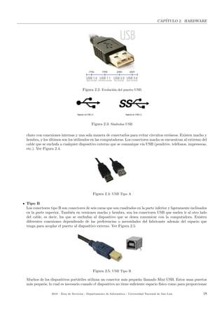 CAP´ITULO 2. HARDWARE
Figura 2.2: Evoluci´on del puerto USB
Figura 2.3: S´ımbolos USB
chato con conexiones internas y una sola manera de conectarlos para evitar circuitos err´oneos. Existen macho y
hembra, y los ´ultimos son los utilizados en las computadoras. Los conectores macho se encuentran al extremo del
cable que se enchufa a cualquier dispositivo externo que se comunique v´ıa USB (pendrive, tel´efonos, impresoras,
etc.). Ver Figura 2.4.
Figura 2.4: USB Tipo A
Tipo B
Los conectores tipo B son conectores de seis caras que son cuadrados en la parte inferior y ligeramente inclinados
en la parte superior. Tambi´en en versiones macho y hembra, son los conectores USB que suelen ir al otro lado
del cable, es decir, los que se enchufan al dispositivo que se desea comunicar con la computadora. Existen
diferentes conexiones dependiendo de las preferencias o necesidades del fabricante adem´as del espacio que
tenga para acoplar el puerto al dispositivo externo. Ver Figura 2.5.
Figura 2.5: USB Tipo B
Muchos de los dispositivos port´atiles utilizan un conector m´as peque˜no llamado Mini USB. Estos usan puertos
m´as peque˜os, lo cual es necesario cuando el dispositivo no tiene suﬁciente espacio f´ısico como para proporcionar
2018 - ´Area de Servicios - Departamento de Inform´atica - Universidad Nacional de San Luis 18
 