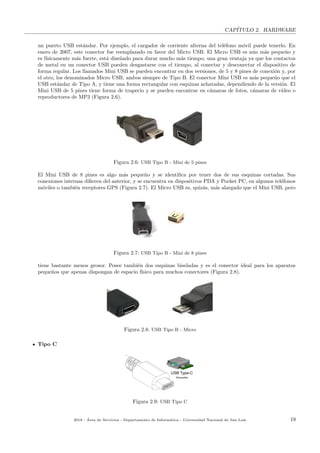 CAP´ITULO 2. HARDWARE
un puerto USB est´andar. Por ejemplo, el cargador de corriente alterna del tel´efono m´ovil puede tenerlo. En
enero de 2007, este conector fue reemplazado en favor del Micro USB. El Micro USB es a´un m´as peque˜no y
es f´ısicamente m´as fuerte, est´a dise˜nado para durar mucho m´as tiempo, una gran ventaja ya que los contactos
de metal en un conector USB pueden desgastarse con el tiempo, al conectar y desconectar el dispositivo de
forma regular. Los llamados Mini USB se pueden encontrar en dos versiones, de 5 y 8 pines de conexi´on y, por
el otro, los denominados Micro USB, ambos siempre de Tipo B. El conector Mini USB es m´as peque˜no que el
USB est´andar de Tipo A, y tiene una forma rectangular con esquinas achatadas, dependiendo de la versi´on. El
Mini USB de 5 pines tiene forma de trapecio y se pueden encontrar en c´amaras de fotos, c´amaras de v´ıdeo o
reproductores de MP3 (Figura 2.6).
Figura 2.6: USB Tipo B - Mini de 5 pines
El Mini USB de 8 pines es algo m´as peque˜no y se identiﬁca por tener dos de sus esquinas cortadas. Sus
conexiones internas diﬁeren del anterior, y se encuentra en dispositivos PDA y Pocket PC, en algunos tel´efonos
m´oviles o tambi´en receptores GPS (Figura 2.7). El Micro USB es, quiz´as, m´as alargado que el Mini USB, pero
Figura 2.7: USB Tipo B - Mini de 8 pines
tiene bastante menos grosor. Posee tambi´en dos esquinas biseladas y es el conector ideal para los aparatos
peque˜nos que apenas dispongan de espacio f´ısico para muchos conectores (Figura 2.8).
Figura 2.8: USB Tipo B - Micro
Tipo C
Figura 2.9: USB Tipo C
2018 - ´Area de Servicios - Departamento de Inform´atica - Universidad Nacional de San Luis 19
 