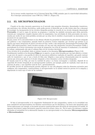 CAP´ITULO 2. HARDWARE
Es la tercera versi´on importante de la Universal Serial Bus (USB) est´andar para la conectividad inform´atica.
Es el descripto anteriormente como USB 3.0 y USB 3.1. (Figura 2.9)
2.2. EL MICROPROCESADOR
Cuando en los a˜nos cincuenta aparecieron en el mercado unos peque˜nos elementos, denominados transistores,
que sustitu´ıan a las v´alvulas electr´onicas, nadie pod´ıa preveer el desarrollo que en s´olo treinta a˜nos iba a alacanzar
la tecnolog´ıa. La incorporaci´on de los circuitos integrados produjo la creaci´on de un circuito integrado denominado
Procesador, el cual es capaz de ejecutar un programa y controlar las unidades necesarias para dicha ejecuci´on,
teniendo por consiguiente completo dominio sobre la computadora. Las actividades de dicho procesador son sincro-
nizadas por medio de una se˜nal peri´odica enviada por un reloj; ´esta le establece al procesador un sincronismo en la
secuencia de sus operaciones.
El gran avance de la microelectr´onica en las ´ultimas d´ecadas ha permitido la miniaturizaci´on del circuito integrado
que gobierna a una computadora, pasando desde los primeros cicuitos originales, por circuitos que pose´ıan en su
interior una mayor integraci´on de partes (circuitos de baja, media y alta integraci´on; denominados Procesadores SSI,
MSI y LSI respectivamente), hasta circuitos actuales con una muy alta integraci´on (circuitos Procesadores VLSI) y
pretendiendo en el futuro incrementar esta escala de integraci´on con el ﬁn de aumentar el rendimiento y la velocidad
de trabajo, minimizando a´un m´as el vol´umen f´ısico de los circuitos electr´onicos.
A los circuitos de la actualidad, dado su m´ınimo tama˜no se los denomina Microprocesadores (Figura 2.10).
Paralelamente tambi´en se los denomina Chips por su aspecto, ya que est´an formados por una base pl´astica o cer´ami-
ca que sirve de soporte a una pastilla de silicio de unos pocos mil´ımetros cuadrados de superﬁcie, que puede contener
miles de transistores y que se une a trav´es de hilos muy delgados a unas patitas (denominadas pins) de conexi´on
externa que sirven para conectar el circuito integrado a otros elementos u otros circuitos integrados.
El tama˜no total de un Chip, as´ı como la cantidad de patas o su forma (rectangular o cuadrada), depende de su
capacidad. El circuito integrado de un microprocesador moderno, por ejemplo, puede ser cuadrado, tener m´as de un
centenar de patas, y una superﬁcie total de 2cm2
, aproximadamente.
El incre´ıble proceso de miniaturizaci´on permite disponer en una sola plaqueta todos los elementos necesarios para
conﬁgurar una computadora, constituy´endose el microprocesador en la unidad central de proceso de la m´aquina y
disponiendo en torno suyo el resto de las unidades.
Figura 2.10: Microprocesador
Si bien el microprocesador es la componente fundamental de una computadora, existen en la actualidad una
gran cantidad de microprocesadores con distintas caracter´ısticas que los identiﬁcan y los hacen m´as apropiados para
ciertas aplicaciones; por ejemplo, se los puede encontrar constituyendo parte del n´ucleo de instrumentos de medida, de
aparatos electr´onicos, juegos electr´onicos, panel de control de aviones, autos, etc.. Por lo tanto a los sistemas o equipos
orientados al tratamiento de la informaci´on basados en un microprocesador se los denomina Microcomputadoras
o Microordenadores.
2018 - ´Area de Servicios - Departamento de Inform´atica - Universidad Nacional de San Luis 20
 