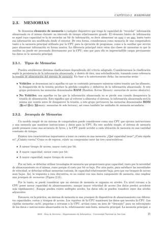 CAP´ITULO 2. HARDWARE
2.3. MEMORIAS
Se denomina elemento de memoria a cualquier dispositivo que tenga la capacidad de “recordar” informaci´on
almacenada en el mismo durante un intervalo de tiempo relativamente grande. El elemento b´asico de informaci´on
es aquel cuya capacidad es la de recordar un bit de informaci´on, es decir almacenar un cero o un uno, hasta tanto
esa informaci´on sea modiﬁcada desde el exterior. De esta forma, consideramos como memoria de una computadora
tanto a la memoria principal utilizada por la CPU para la ejecuci´on de programas, como a la auxiliar que servir´a
para almacenar informaci´on en forma masiva. La diferencia principal entre estas dos clases de memorias es que la
auxiliar no puede ser procesada directamente por la CPU; sino que para ello es imprescindible cargar previamente
los datos en la memoria principal.
2.3.1. Tipos de Memorias
Pueden establecerse distintas clasiﬁcaciones dependiendo del criterio adoptado. Consideraremos la clasiﬁcaci´on
seg´un la persistencia de la informaci´on almacenada, y dentro de ´esta, una subclasiﬁcaci´on, tomando como referencia
la tensi´on de alimentaci´on del sistema de memoria. En base a lo anteriormente dicho, las memorias ser´an:
Vol´atiles: se denominan as´ı a aquellas en que su contenido permanece mientras exista tensi´on que las alimente,
la desaparici´on de la tensi´on produce la p´erdida completa y deﬁnitiva de la informaci´on almacenada. A este
grupo pertenecen las memorias denominadas RAM (Random Access Memory: memorias de acceso aleatorio).
No Vol´atiles: son aquellas en las que la informaci´on almacenada no se pierde aun cuando desaparezca la
tensi´on de alimentaci´on. Esto signiﬁca que al volverse a alimentar el sistema, la informaci´on almacenada ser´a la
misma que exist´ıa antes de desaparecer la tensi´on, a este grupo pertenecen las memorias denominadas ROM
(Read Only Memory: memorias de solo lectura), as´ı como tambi´en las unidades de memoria secundaria.
2.3.2. Jerarqu´ıa de Memorias
Un modelo simple de un sistema de computadora puede considerarse como una CPU que ejecuta instrucciones
y una memoria que mantiene instrucciones y datos para la CPU. En este modelo simple, el sistema de memoria
puede pensarse como una secuencia de bytes, y la CPU puede acceder a cada ubicaci´on de memoria en una cantidad
constante de tiempo.
Existen tres caracter´ısticas importantes a tener en cuenta en una memoria: ¿Qu´e capacidad tiene? ¿Cu´an r´apida
es? ¿Cu´anto cuesta? Como es de esperar, existe un compromiso entre las tres caracter´ısticas:
A menor tiempo de acceso, mayor costo por bit.
A mayor capacidad, menor costo por bit.
A mayor capacidad, mayor tiempo de acceso.
Por un lado, se deber´ıan utilizar tecnolog´ıas de memoria que proporcionen gran capacidad, tanto por la necesidad
de almacenamiento en s´ı misma, como porque el costo por bit es bajo. Por otra parte, para satisfacer las necesidades
de velocidad, se deber´ıan utilizar memorias costosas, de capacidad relativamente baja, pero que sus tiempos de acceso
sean bajos. As´ı, la respuesta a esta disyuntiva, es no contar con una ´unica componente de memoria, sino emplear
una jerarqu´ıa de memorias (Figura 2.11).
Por lo tanto, se puede considerar que un sistema de memoria se organiza en niveles. Un nivel cercano a la
CPU posee menor capacidad de almacenamiento, aunque mayor velocidad de acceso (los datos pueden accederse
m´as r´apidamente). Aunque pueden existir m´ultiples niveles, los datos s´olo se pueden transferir entre dos niveles
adyacentes.
Entonces, en la pr´actica, un sistema de memoria es una jerarqu´ıa de dispositivos de almacenamiento con diferen-
tes capacidades, costos y tiempos de acceso. Los registros de la CPU mantienen los datos que necesita la CPU. Las
r´apidas memorias cach´e, peque˜nas y cercanas a la CPU, act´uan como un ´area de “descanso” para un subconjunto
de los datos e instrucciones almacenados en la, relativamente m´as lenta, memoria principal. La memoria principal, a
2018 - ´Area de Servicios - Departamento de Inform´atica - Universidad Nacional de San Luis 21
 