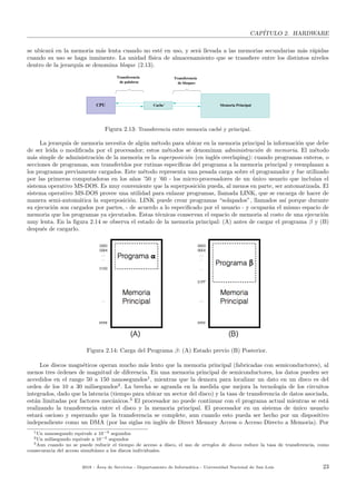 CAP´ITULO 2. HARDWARE
se ubicar´a en la memoria m´as lenta cuando no est´e en uso, y ser´a llevada a las memorias secundarias m´as r´apidas
cuando su uso se haga inminente. La unidad f´ısica de almacenamiento que se transﬁere entre los distintos niveles
dentro de la jerarqu´ıa se denomina bloque (2.13).
Cache´ Memoria Principal
Transferencia
de bloques
Transferencia
de palabras
CPU
Figura 2.13: Transferencia entre memoria cach´e y principal.
La jerarqu´ıa de memoria necesita de alg´un m´etodo para ubicar en la memoria principal la informaci´on que debe
de ser le´ıda o modiﬁcada por el procesador; estos m´etodos se denominan administraci´on de memoria. El m´etodo
m´as simple de administraci´on de la memoria es la superposici´on (en ingl´es overlaping): cuando programas enteros, o
secciones de programas, son transferidos por rutinas espec´ıﬁcas del programa a la memoria principal y reemplazan a
los programas previamente cargados. Este m´etodo representa una pesada carga sobre el programador y fue utilizado
por las primeras computadoras en los a˜nos ’50 y ’60 - los micro-procesadores de un ´unico usuario que inclu´ıan el
sistema operativo MS-DOS. Es muy conveniente que la superposici´on pueda, al menos en parte, ser automatizada. El
sistema operativo MS-DOS provee una utilidad para enlazar programas, llamada LINK, que se encarga de hacer de
manera semi-autom´atica la superposici´on. LINK puede crear programas “solapados”, llamados as´ı porque durante
su ejecuci´on son cargados por partes, - de acuerdo a lo especiﬁcado por el usuario - y ocupar´an el mismo espacio de
memoria que los programas ya ejecutados. Estas t´ecnicas conservan el espacio de memoria al costo de una ejecuci´on
muy lenta. En la ﬁgura 2.14 se observa el estado de la memoria principal: (A) antes de cargar el programa β y (B)
despu´es de cargarlo.
Figura 2.14: Carga del Programa β: (A) Estado previo (B) Posterior.
Los discos magn´eticos operan mucho m´as lento que la memoria principal (fabricadas con semiconductores), al
menos tres ´ordenes de magnitud de diferencia. En una memoria principal de semiconductores, los datos pueden ser
accedidos en el rango 50 a 150 nanosegundos1
, mientras que la demora para localizar un dato en un disco es del
orden de los 10 a 30 milisegundos2
. La brecha se agranda en la medida que mejora la tecnolog´ıa de los circuitos
integrados, dado que la latencia (tiempo para ubicar un sector del disco) y la tasa de transferencia de datos asociada,
est´an limitadas por factores mec´anicos.3
El procesador no puede continuar con el programa actual mientras se est´a
realizando la transferencia entre el disco y la memoria principal. El procesador en un sistema de ´unico usuario
estar´a oscioso y esperando que la transferencia se complete, aun cuando esto pueda ser hecho por un dispositivo
independiente como un DMA (por las siglas en ingl´es de Direct Memory Access o Acceso Directo a Memoria). Por
1Un nanosegundo equivale a 10−9 segundos
2Un milisegundo equivale a 10−3 segundos
3Aun cuando no se puede reducir el tiempo de acceso a disco, el uso de arreglos de discos reduce la tasa de transferencia, como
consecuencia del acceso simult´aneo a los discos individuales.
2018 - ´Area de Servicios - Departamento de Inform´atica - Universidad Nacional de San Luis 23
 