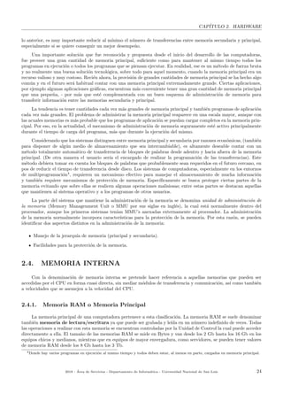 CAP´ITULO 2. HARDWARE
lo anterior, es muy importante reducir al m´ınimo el n´umero de transferencias entre memoria secundaria y principal,
especialmente si se quiere conseguir un mejor desempe˜no.
Una importante soluci´on que fue reconocida y propuesta desde el inicio del desarrollo de las computadoras,
fue proveer una gran cantidad de memoria principal, suﬁciente como para mantener al mismo tiempo todos los
programas en ejecuci´on o todos los programas que se piensan ejecutar. En realidad, ese es un m´etodo de fuerza bruta
y no realmente una buena soluci´on tecnol´ogica, sobre todo para aquel momento, cuando la memoria principal era un
recurso valioso y muy costoso. Reci´en ahora, la provisi´on de grandes cantidades de memoria principal se ha hecho algo
com´un y en el futuro ser´a habitual contar con una memoria principal extremadamente grande. Ciertas aplicaciones,
por ejemplo algunas aplicaciones gr´aﬁcas, encuentran m´as conveniente tener una gran cantidad de memoria principal
que una peque˜na, - por m´as que est´e complementada con un buen esquema de administraci´on de memoria para
transferir informaci´on entre las memorias secundaria y principal.
La tendencia es tener cantidades cada vez m´as grandes de memoria principal y tambi´en programas de aplicaci´on
cada vez m´as grandes. El problema de administrar la memoria principal reaparece en una escala mayor, aunque con
las acuales memorias es m´as probable que los programas de aplicaci´on se puedan cargar completos en la memoria prin-
cipal. Por eso, en la actualidad, el mecanismo de administraci´on de memoria seguramente est´e activo principalmente
durante el tiempo de carga del programa, m´as que durante la ejecuci´on del mismo.
Considerando que los sistemas distinguen entre memoria principal y secundaria por razones econ´omicas, (tambi´en
para disponer de alg´un medio de almacenamiento que sea intercambiable), es altamente deseable contar con un
m´etodo totalmente autom´atico de transferencia de bloques de palabras desde adentro y hacia afuera de la memoria
principal. (De otra manera el usuario ser´ıa el encargado de realizar la programaci´on de las transferencias). Este
m´etodo debiera tomar en cuenta los bloques de palabras que probablemente sean requeridos en el futuro cercano, en
pos de reducir el tiempo de transferencia desde disco. Los sistemas de computadoras, especialmente en los entornos
de multiprogramaci´on4
, requieren un mecanismo efectivo para manejar el almacenamiento de mucha informaci´on
y tambi´en requiere mecanismos de protecci´on de memoria. Espec´ıﬁcamente se busca proteger ciertas partes de la
memoria evitando que sobre ellas se realicen algunas operaciones malisiosas; entre estas partes se destacan aquellas
que mantienen al sistema operativo y a los programas de otros usuarios.
La parte del sistema que mantiene la administraci´on de la memoria se denomina unidad de administraci´on de
la memoria (Memory Managenment Unit o MMU por sus siglas en ingl´es), la cual est´a normalmente dentro del
procesador, aunque los primeros sistemas ten´ıan MMU’s anexadas externamente al procesador. La administraci´on
de la memoria normalmente incorpora caracter´ısticas para la protecci´on de la memoria. Por esta raz´on, se pueden
identiﬁcar dos aspectos distintos en la administraci´on de la memoria:
Manejo de la jerarqu´ıa de memoria (principal y secundaria).
Facilidades para la protecci´on de la memoria.
2.4. MEMORIA INTERNA
Con la denominaci´on de memoria interna se pretende hacer referencia a aquellas memorias que pueden ser
accedidas por el CPU en forma cuasi directa, sin mediar m´odulos de transferencia y comunicaci´on, as´ı como tambi´en
a velocidades que se asemejen a la velocidad del CPU.
2.4.1. Memoria RAM o Memoria Principal
La memoria principal de una computadora pertenece a esta clasiﬁcaci´on. La memoria RAM se suele denominar
tambi´en memoria de lectura/escritura ya que puede ser grabada y le´ıda en un n´umero indeﬁnido de veces. Todas
las operaciones a realizar con esta memoria se encuentran controladas por la Unidad de Control la cual puede acceder
directamente a ella. El tama˜no de las memorias RAM se mide en Bytes y van desde los 2 Gb hasta los 16 Gb en los
equipos chicos y medianos, mientras que en equipos de mayor envergadura, como servidores, se pueden tener valores
de memoria RAM desde los 8 Gb hasta los 3 Tb.
4Donde hay varios programas en ejecuci´on al mismo tiempo y todos deben estar, al menos en parte, cargados en memoria principal.
2018 - ´Area de Servicios - Departamento de Inform´atica - Universidad Nacional de San Luis 24
 