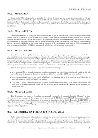 CAP´ITULO 2. HARDWARE
2.4.2. Memoria ROM
La memoria ROM s´olo permite la operaci´on de lectura, de forma que las instrucciones grabadas en ella por
el fabricante pueden ser utilizadas; pero nunca modiﬁcadas; es decir s´olo se permite la salida de informaci´on desde
la memoria hacia el exterior y no al rev´es. Evidentemente, las memorias de este tipo no son vol´atiles dado que su
contenido es ﬁjo, y no puede reprogramarse, adem´as si se perdiera la informaci´on almacenada en ellas quedar´ıan
inutilizadas.
2.4.3. Memoria EPROM
La memoria EPROM es un tipo de chip de memoria ROM que retiene los datos cuando la fuente de energ´ıa se
apaga, como en el caso de la memoria ROM, pero a su vez tienen la particularidad de ser programable y borrable, por
lo tanto ser modiﬁcada en caso de ser necesario. Se programa mediante impulsos el´ectricos y su contenido se borra
exponi´endola a la luz ultravioleta, de manera tal que estos rayos atraen los elementos fotosensibles, modiﬁcando su
estado. La memoria EPROM es uno de los tipos de memoria ROM, pero existen otros como la PROM (memoria de
s´olo lectura programable) y EEPROM (memoria de s´olo lectura el´ectricamente programable).
2.4.4. Memoria CACHE
Con el aumento de la rapidez de los microprocesadores ocurri´o la paradoja de que las memorias principales no
eran suﬁcientemente r´apidas como para poder ofrecerles los datos que ´estos necesitaban. Por esta raz´on, las compu-
tadoras comenzaron a construirse con un tipo especial de memoria cach´e interna situada entre el microprocesador y
la memoria principal y destinada a almacenar datos que se utilizan frecuentemente. Permite agilizar la transmisi´on
de datos entre el microprocesador y la memoria principal. Es de acceso aleatorio (tambi´en conocida como acceso
directo) y funciona de una manera similar a como lo hace la memoria principal (RAM), aunque es mucho m´as r´apida.
Existen Tres tipos de memoria cach´e cuyo funcionamiento es an´alogo:
L1 o interna al Micro (situada dentro del propio procesador y por tanto de acceso a´un m´as r´apido y a´un m´as
cara). La cach´e de primer nivel contiene muy pocos kilobytes (unos 32 o 64 Kb por cada n´ucleo).
L2 o externa (situada entre el procesador y la RAM). Los tama˜nos t´ıpicos de la memoria cach´e L2 oscilan en
la actualidad entre 256 kb y 1024 Kb por nucleo.
L3, Cach´e L3 tiende a ser compartida por todos los n´ucleos presentes en la CPU y es mucho m´as grande y m´as
lenta, pero todav´ıa es mucho m´as r´apido que ir a la memoria principal. Cach´e L3 tiende a ser del orden de 4-32
mb de estos d´ıas.
2.4.5. Memoria FLASH
Tipo de memoria que puede ser borrada y reprogramada en unidades de memoria llamadas “bloques”, en lugar
de bytes solos. Los tama˜nos de los bloques por lo general van de 512 bytes hasta 256 KB. Su nombre se debe a
que el microchip permite borrar fragmentos de memoria en una sola acci´on, o “ﬂash”. Derivados de EEPROM, los
chips ﬂash son menos costosos y proporcionan mayores densidades de bits. Adem´as, el ﬂash se est´a convirtiendo en
una alternativa para los EPROM porque pueden actualizarse f´acilmente. Se utiliza en tel´efonos celulares, c´amaras
digitales y otros dispositivos.
2.5. MEMORIA EXTERNA O SECUNDARIA
En los primeros tiempos de la inform´atica se consideraba memoria secundaria a pr´acticamente cualquier soporte
capaz de registrar informaci´on con persistencia. Mas adelante se exigieron otras caracter´ısticas, referidas b´asicamente
al vol´umen de informaci´on, velocidad y la posibilidad de acceso a la misma. Para hacer uso de las memorias secun-
darias, la CPU debe utilizar m´odulos intermediarios que le permitan comunicase con dichas memorias y asi acceder
2018 - ´Area de Servicios - Departamento de Inform´atica - Universidad Nacional de San Luis 25
 
