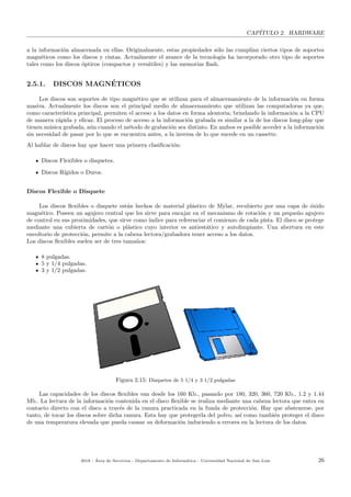 CAP´ITULO 2. HARDWARE
a la informaci´on almacenada en ellas. Originalmente, estas propiedades s´olo las cumpl´ıan ciertos tipos de soportes
magn´eticos como los discos y cintas. Actualmente el avance de la tecnolog´ıa ha incorporado otro tipo de soportes
tales como los discos ´opticos (compactos y vers´atiles) y las memorias ﬂash.
2.5.1. DISCOS MAGN´ETICOS
Los discos son soportes de tipo magn´etico que se utilizan para el almacenamiento de la informaci´on en forma
masiva. Actualmente los discos son el principal medio de almacenamiento que utilizan las computadoras ya que,
como caracter´ıstica principal, permiten el acceso a los datos en forma aleatoria; brindando la informaci´on a la CPU
de manera r´apida y eﬁcaz. El proceso de acceso a la informaci´on grabada es similar a la de los discos long-play que
tienen m´usica grabada, a´un cuando el m´etodo de grabaci´on sea distinto. En ambos es posible acceder a la informaci´on
sin necesidad de pasar por lo que se encuentra antes, a la inversa de lo que sucede en un cassette.
Al hablar de discos hay que hacer una primera clasiﬁcaci´on:
Discos Flexibles o disquetes.
Discos R´ıgidos o Duros.
Discos Flexible o Disquete
Los discos ﬂexibles o disquete est´an hechos de material pl´astico de Mylar, recubierto por una capa de ´oxido
magn´etico. Poseen un agujero central que les sirve para encajar en el mecanismo de rotaci´on y un peque˜no agujero
de control en sus proximidades, que sirve como ´ındice para referenciar el comienzo de cada pista. El disco se protege
mediante una cubierta de cart´on o pl´astico cuyo interior es antiest´atico y autolimpiante. Una abertura en este
envoltorio de protecci´on, permite a la cabeza lectora/grabadora tener acceso a los datos.
Los discos ﬂexibles suelen ser de tres tama˜nos:
8 pulgadas.
5 y 1/4 pulgadas.
3 y 1/2 pulgadas.
Figura 2.15: Disquetes de 5 1/4 y 3 1/2 pulgadas
Las capacidades de los discos ﬂexibles van desde los 160 Kb., pasando por 180, 320, 360, 720 Kb., 1.2 y 1.44
Mb.. La lectura de la informaci´on contenida en el disco ﬂexible se realiza mediante una cabeza lectora que entra en
contacto directo con el disco a trav´es de la ranura practicada en la funda de protecci´on. Hay que abstenerse, por
tanto, de tocar los discos sobre dicha ranura. Esta hay que protegerla del polvo, as´ı como tambi´en proteger el disco
de una temperatura elevada que pueda causar su deformaci´on induciendo a errores en la lectura de los datos.
2018 - ´Area de Servicios - Departamento de Inform´atica - Universidad Nacional de San Luis 26
 