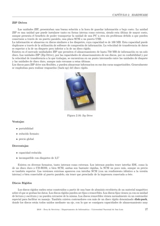 CAP´ITULO 2. HARDWARE
ZIP Drives
Las unidades ZIP, presentaban una buena soluci´on a la hora de guardar informaci´on a bajo costo. La unidad
ZIP es una unidad que puede instalarse tanto en forma interna como externa, siendo esta ´ultima de mayor costo,
aunque presenta el beneﬁcio de poder transportar la unidad de una PC a otra sin problemas debido a que pueden
conectarse a trav´es de un puerto paralelo, una placa SCSI o un puerto USB.
La informaci´on se almacena en discos similares a los disquetes, cuya capacidad es de 100 MB. Esta capacidad puede
duplicarse a trav´es de la utilizaci´on de software de compresi´on de informaci´on. La velocidad de transferencia de datos
es superior a la de un disquete pero inferior a la de un disco r´ıgido.
Existen en el mercado unidadades ZIP que permiten el almacenamiento de hasta 750 MB de informaci´on en un solo
disco. Las unidades ZIP (Zip Drive), por las capacidades de almacenamiento de sus discos, por su conﬁabilidad y por
la velocidad de transferencia a la que trabajan, se encuentran en un punto intermedio entre las unidades de disquete
y las unidades de disco duro, aunque m´as cercanas a estas ´ultimas.
Los discos para ZIP drive son ﬂexibles, y pueden almacenar informacion en sus dos caras magnetizables. Generalmente
se empleaban para realizar resguardos (back-up) del disco r´ıgido.
Figura 2.16: Zip Drive
Ventajas:
portabilidad
reducido formato
precio global
Desventajas:
capacidad reducida
incompatible con disquetes de 3,5”
Existen en diversos formatos, tanto internos como externos. Los internos pueden tener interfaz IDE, como la
de un disco duro o CD-ROM, o bien SCSI; ambas son bastante r´apidas, la SCSI un poco m´as, aunque su precio
es tambi´en superior. Las versiones externas aparecen con interfaz SCSI (con un rendimiento id´entico a la versi´on
interna) o bien conectable al puerto paralelo, sin tener que prescindir de la impresora conectada a ´este.
Discos R´ıgidos
Los discos r´ıgidos suelen estar construidos a partir de una base de aluminio recubierta de un material magn´etico
sobre el que se graban los datos. Los discos r´ıgidos pueden ser ﬁjos o removibles. Los discos ﬁjos vienen ya con su unidad
de lectura y escritura y no pueden extraerse de la misma. Los discos removibles vienen normalmente en un contenedor
especial para facilitar su manejo. Tambi´en existen contenedores con m´as de un disco r´ıgido denominado disk-pack,
donde los discos est´an todos unidos mediante un eje, con lo que se consiguen capacidades de almacenamiento muy
2018 - ´Area de Servicios - Departamento de Inform´atica - Universidad Nacional de San Luis 27
 