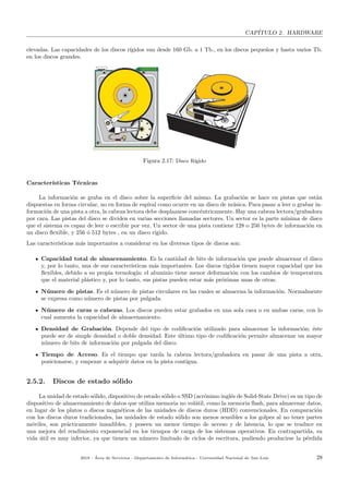 CAP´ITULO 2. HARDWARE
elevadas. Las capacidades de los discos r´ıgidos van desde 160 Gb. a 1 Tb., en los discos peque˜nos y hasta varios Tb.
en los discos grandes.
Figura 2.17: Disco R´ıgido
Caracter´ısticas T´ecnicas
La informaci´on se graba en el disco sobre la superﬁcie del mismo. La grabaci´on se hace en pistas que est´an
dispuestas en forma circular, no en forma de espiral como ocurre en un disco de m´usica. Para pasar a leer o grabar in-
formaci´on de una pista a otra, la cabeza lectora debe desplazarse conc´entricamente. Hay una cabeza lectora/grabadora
por cara. Las pistas del disco se dividen en varias secciones llamadas sectores. Un sector es la parte m´ınima de disco
que el sistema es capaz de leer o escribir por vez. Un sector de una pista contiene 128 o 256 bytes de informaci´on en
un disco ﬂexible, y 256 ´o 512 bytes , en un disco r´ıgido.
Las caracter´ısticas m´as importantes a considerar en los diversos tipos de discos son:
Capacidad total de almacenamiento. Es la cantidad de bits de informaci´on que puede almacenar el disco
y, por lo tanto, una de sus caracter´ısticas m´as importantes. Los discos r´ıgidos tienen mayor capacidad que los
ﬂexibles, debido a su propia tecnolog´ıa: el aluminio tiene menor deformaci´on con los cambios de temperatura
que el material pl´astico y, por lo tanto, sus pistas pueden estar m´as pr´oximas unas de otras.
N´umero de pistas. Es el n´umero de pistas circulares en las cuales se almacena la informaci´on. Normalmente
se expresa como n´umero de pistas por pulgada.
N´umero de caras o cabezas. Los discos pueden estar grabados en una sola cara o en ambas caras, con lo
cual aumenta la capacidad de almacenamiento.
Densidad de Grabaci´on. Depende del tipo de codiﬁcaci´on utilizado para almacenar la informaci´on; ´este
puede ser de simple densidad o doble densidad. Este ´ultimo tipo de codiﬁcaci´on permite almacenar un mayor
n´umero de bits de informaci´on por pulgada del disco.
Tiempo de Acceso. Es el tiempo que tarda la cabeza lectora/grabadora en pasar de una pista a otra,
posicionarse, y empezar a adquirir datos en la pista cont´ıgua.
2.5.2. Discos de estado s´olido
La unidad de estado s´olido, dispositivo de estado s´olido o SSD (acr´onimo ingl´es de Solid-State Drive) es un tipo de
dispositivo de almacenamiento de datos que utiliza memoria no vol´atil, como la memoria ﬂash, para almacenar datos,
en lugar de los platos o discos magn´eticos de las unidades de discos duros (HDD) convencionales. En comparaci´on
con los discos duros tradicionales, las unidades de estado s´olido son menos sensibles a los golpes al no tener partes
m´oviles, son pr´acticamente inaudibles, y poseen un menor tiempo de acceso y de latencia, lo que se traduce en
una mejora del rendimiento exponencial en los tiempos de carga de los sistemas operativos. En contrapartida, su
vida ´util es muy inferior, ya que tienen un n´umero limitado de ciclos de escritura, pudiendo producirse la p´erdida
2018 - ´Area de Servicios - Departamento de Inform´atica - Universidad Nacional de San Luis 28
 