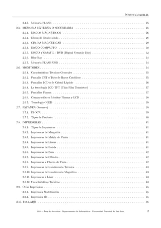 ´INDICE GENERAL
2.4.5. Memoria FLASH . . . . . . . . . . . . . . . . . . . . . . . . . . . . . . . . . . . . . . . . . . . . 25
2.5. MEMORIA EXTERNA O SECUNDARIA . . . . . . . . . . . . . . . . . . . . . . . . . . . . . . . . . 25
2.5.1. DISCOS MAGN´ETICOS . . . . . . . . . . . . . . . . . . . . . . . . . . . . . . . . . . . . . . . 26
2.5.2. Discos de estado s´olido . . . . . . . . . . . . . . . . . . . . . . . . . . . . . . . . . . . . . . . . . 28
2.5.3. CINTAS MAGN´ETICAS . . . . . . . . . . . . . . . . . . . . . . . . . . . . . . . . . . . . . . . 29
2.5.4. DISCO COMPACTO . . . . . . . . . . . . . . . . . . . . . . . . . . . . . . . . . . . . . . . . . 30
2.5.5. DISCO VERSATIL - DVD (Digital Versatile Disc) . . . . . . . . . . . . . . . . . . . . . . . . . 32
2.5.6. Blue Ray . . . . . . . . . . . . . . . . . . . . . . . . . . . . . . . . . . . . . . . . . . . . . . . . 34
2.5.7. Memoria FLASH USB . . . . . . . . . . . . . . . . . . . . . . . . . . . . . . . . . . . . . . . . . 34
2.6. MONITORES . . . . . . . . . . . . . . . . . . . . . . . . . . . . . . . . . . . . . . . . . . . . . . . . . . 34
2.6.1. Caracter´ısticas T´ecnicas Generales . . . . . . . . . . . . . . . . . . . . . . . . . . . . . . . . . . 35
2.6.2. Pantalla CRT o Tubo de Rayos Cat´odicos . . . . . . . . . . . . . . . . . . . . . . . . . . . . . . 35
2.6.3. Pantallas LCD o de Cristal L´ıquido . . . . . . . . . . . . . . . . . . . . . . . . . . . . . . . . . 36
2.6.4. La tecnolog´ıa LCD TFT (Thin Film Transistor) . . . . . . . . . . . . . . . . . . . . . . . . . . 37
2.6.5. Pantallas Plasma . . . . . . . . . . . . . . . . . . . . . . . . . . . . . . . . . . . . . . . . . . . . 37
2.6.6. Comparaci´on en Monitor Plasma y LCD . . . . . . . . . . . . . . . . . . . . . . . . . . . . . . . 38
2.6.7. Tecnolog´ıa OLED . . . . . . . . . . . . . . . . . . . . . . . . . . . . . . . . . . . . . . . . . . . 39
2.7. ESC´ANER (Scanner) . . . . . . . . . . . . . . . . . . . . . . . . . . . . . . . . . . . . . . . . . . . . . 39
2.7.1. El OCR . . . . . . . . . . . . . . . . . . . . . . . . . . . . . . . . . . . . . . . . . . . . . . . . . 39
2.7.2. Tipos de Esc´aners . . . . . . . . . . . . . . . . . . . . . . . . . . . . . . . . . . . . . . . . . . . 40
2.8. IMPRESORAS . . . . . . . . . . . . . . . . . . . . . . . . . . . . . . . . . . . . . . . . . . . . . . . . . 41
2.8.1. Tipos de Impresoras . . . . . . . . . . . . . . . . . . . . . . . . . . . . . . . . . . . . . . . . . . 41
2.8.2. Impresoras de Margarita . . . . . . . . . . . . . . . . . . . . . . . . . . . . . . . . . . . . . . . . 41
2.8.3. Impresoras de Matriz de Punto . . . . . . . . . . . . . . . . . . . . . . . . . . . . . . . . . . . . 41
2.8.4. Impresoras de L´ıneas . . . . . . . . . . . . . . . . . . . . . . . . . . . . . . . . . . . . . . . . . . 41
2.8.5. Impresoras de Banda . . . . . . . . . . . . . . . . . . . . . . . . . . . . . . . . . . . . . . . . . . 41
2.8.6. Impresoras de Bola . . . . . . . . . . . . . . . . . . . . . . . . . . . . . . . . . . . . . . . . . . . 42
2.8.7. Impresoras de Cilindro . . . . . . . . . . . . . . . . . . . . . . . . . . . . . . . . . . . . . . . . . 42
2.8.8. Impresoras a Chorro de Tinta . . . . . . . . . . . . . . . . . . . . . . . . . . . . . . . . . . . . . 42
2.8.9. Impresoras de transferencia T´ermica . . . . . . . . . . . . . . . . . . . . . . . . . . . . . . . . . 43
2.8.10. Impresoras de transferencia Magn´etica . . . . . . . . . . . . . . . . . . . . . . . . . . . . . . . . 43
2.8.11. Impresoras a L´aser . . . . . . . . . . . . . . . . . . . . . . . . . . . . . . . . . . . . . . . . . . . 43
2.8.12. Caracter´ısticas T´ecnicas . . . . . . . . . . . . . . . . . . . . . . . . . . . . . . . . . . . . . . . . 43
2.9. Otras Impresoras . . . . . . . . . . . . . . . . . . . . . . . . . . . . . . . . . . . . . . . . . . . . . . . . 45
2.9.1. Impresora Multifunci´on . . . . . . . . . . . . . . . . . . . . . . . . . . . . . . . . . . . . . . . . 45
2.9.2. Impresora 3D . . . . . . . . . . . . . . . . . . . . . . . . . . . . . . . . . . . . . . . . . . . . . . 45
2.10. TECLADO . . . . . . . . . . . . . . . . . . . . . . . . . . . . . . . . . . . . . . . . . . . . . . . . . . . 46
2018 - ´Area de Servicios - Departamento de Inform´atica - Universidad Nacional de San Luis 2
 