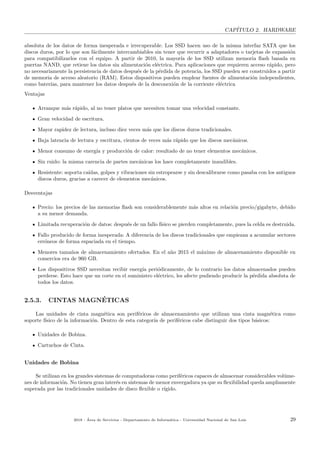 CAP´ITULO 2. HARDWARE
absoluta de los datos de forma inesperada e irrecuperable. Los SSD hacen uso de la misma interfaz SATA que los
discos duros, por lo que son f´acilmente intercambiables sin tener que recurrir a adaptadores o tarjetas de expansi´on
para compatibilizarlos con el equipo. A partir de 2010, la mayor´ıa de los SSD utilizan memoria ﬂash basada en
puertas NAND, que retiene los datos sin alimentaci´on el´ectrica. Para aplicaciones que requieren acceso r´apido, pero
no necesariamente la persistencia de datos despu´es de la p´erdida de potencia, los SSD pueden ser construidos a partir
de memoria de acceso aleatorio (RAM). Estos dispositivos pueden emplear fuentes de alimentaci´on independientes,
como bater´ıas, para mantener los datos despu´es de la desconexi´on de la corriente el´ectrica
Ventajas
Arranque m´as r´apido, al no tener platos que necesiten tomar una velocidad constante.
Gran velocidad de escritura.
Mayor rapidez de lectura, incluso diez veces m´as que los discos duros tradicionales.
Baja latencia de lectura y escritura, cientos de veces m´as r´apido que los discos mec´anicos.
Menor consumo de energ´ıa y producci´on de calor: resultado de no tener elementos mec´anicos.
Sin ruido: la misma carencia de partes mec´anicas los hace completamente inaudibles.
Resistente: soporta ca´ıdas, golpes y vibraciones sin estropearse y sin descalibrarse como pasaba con los antiguos
discos duros, gracias a carecer de elementos mec´anicos.
Desventajas
Precio: los precios de las memorias ﬂash son considerablemente m´as altos en relaci´on precio/gigabyte, debido
a su menor demanda.
Limitada recuperaci´on de datos: despu´es de un fallo f´ısico se pierden completamente, pues la celda es destruida.
Fallo producido de forma inesperada: A diferencia de los discos tradicionales que empiezan a acumular sectores
err´oneos de forma espaciada en el tiempo.
Menores tama˜nos de almacenamiento ofertados. En el a˜no 2015 el m´aximo de almacenamiento disponible en
comercios era de 960 GB.
Los dispositivos SSD necesitan recibir energ´ıa peri´odicamente, de lo contrario los datos almacenados pueden
perderse. Esto hace que un corte en el suministro el´ectrico, les afecte pudiendo producir la p´erdida absoluta de
todos los datos.
2.5.3. CINTAS MAGN´ETICAS
Las unidades de cinta magn´etica son perif´ericos de almacenamiento que utilizan una cinta magn´etica como
soporte f´ısico de la informaci´on. Dentro de esta categor´ıa de perif´ericos cabe distinguir dos tipos b´asicos:
Unidades de Bobina.
Cartuchos de Cinta.
Unidades de Bobina
Se utilizan en los grandes sistemas de computadoras como perif´ericos capaces de almacenar considerables vol´ume-
nes de informaci´on. No tienen gran inter´es en sistemas de menor envergadura ya que su ﬂexibilidad queda ampliamente
superada por las tradicionales unidades de disco ﬂexible o r´ıgido.
2018 - ´Area de Servicios - Departamento de Inform´atica - Universidad Nacional de San Luis 29
 