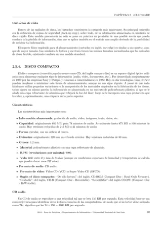 CAP´ITULO 2. HARDWARE
Cartuchos de cinta
Dentro de las unidades de cinta, los cartuchos constituyen la categor´ıa m´as importante. Su principal cometido
era la obtenci´on de copias de seguridad (back-up copy), sobre todo, de la informaci´on almacenada en unidades de
disco r´ıgido. Esta medida precautoria no s´olo se pone en pr´actica en previsi´on de una posible aver´ıa que pueda
conducir a la p´erdida de informaci´on, sino que se aplica tambi´en en el sentido mas amplio derivado de la posibilidad
de archivar tal informaci´on.
El soporte f´ısico empleado para el almacenamiento (cartucho; en ingl´es, cartridge) es similar a un cassette, aun-
que de mayor tama˜no. Las unidades de lectura y escritura tienen los mismos tama˜nos normalizados que las unidades
de disco ﬂexible, existiendo tambi´en en una medida standard.
2.5.4. DISCO COMPACTO
El disco compacto (conocido popularmente como CD, del ingl´es compact disc) es un soporte digital ´optico utili-
zado para almacenar cualquier tipo de informaci´on (audio, video, documentos, etc.). Fue desarrollado conjuntamente
en 1980 por las empresas Sony y Philips, y comenz´o a comercializarse en 1982. Hoy en d´ıa tecnolog´ıas como el DVD
pueden desplazar o minimizar esta forma de almacenamiento, aunque su uso sigue vigente. A pesar de que cada
fabricante utiliza peque˜nas variaciones en la composici´on de los materiales empleados en la fabricaci´on de los discos,
todos siguen un mismo patr´on: la informaci´on es almacenada en un sustrato de policarbonato pl´astico, al que se le
a˜nade una capa refractante de aluminio que reﬂejar´a la luz del l´aser; luego se le incorpora una capa protectora que
lo cubre y, opcionalmente, una etiqueta en la parte superior.
Caracter´ısticas
Las caracter´ısticas m´as importantes son:
Informaci´on almacenada: grabaci´on de audio, video, im´agenes, texto, datos, etc.
Capacidad: originalmente 650 MB, para 74 minutos de audio. Actualmente hasta 875 MB o 100 minutos de
audio. Hay versiones reducidas de 215 MB o 21 minutos de audio.
Forma: circular, con un oriﬁcio al centro.
Di´ametro: originalmente 120 mm en el borde exterior. Hay versiones reducidas de 80 mm.
Grosor: 1,2 mm.
Material: policarbonato pl´astico con una capa reﬂectante de aluminio.
RPM (revoluciones por minuto): 9000.
Vida ´util: entre 2 y m´as de 8 a˜nos (aunque en condiciones especiales de humedad y temperatura se calcula
que pueden durar unos 217 a˜nos).
Formato de audio: CD audio.
Formato de video: Video CD (VCD) o Super Video CD (SVCD).
Seg´un el disco compacto:: “De s´olo lectura”: del ingl´es, CD-ROM (Compact Disc - Read Only Memory).
“Grabable”: del ingl´es, CD-R (Compact Disc - Recordable). “Reescribible”: del ingl´es CD-RW (Compact Disc
- ReWritable).
CD audio
Un CD de audio se reproduce a una velocidad tal que se leen 150 KB por segundo. Esta velocidad base se usa
como referencia para identiﬁcar otros lectores como los de las computadoras, de modo que si un lector viene indicado
como 24x, signiﬁca que lee 24 x 150 = 3600 KB por segundo.
2018 - ´Area de Servicios - Departamento de Inform´atica - Universidad Nacional de San Luis 30
 