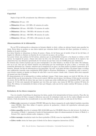 CAP´ITULO 2. HARDWARE
Capacidad
Seg´un el tipo de CD, actualmente hay diferentes conﬁguraciones:
Di´ametro: 80 mm - 215
Di´ametro: 80 mm - 215 MB o 21 minutos de audio.
Di´ametro: 120 mm - 650 MB o 74 minutos de audio.
Di´ametro: 120 mm - 700 MB o 80 minutos de audio.
Di´ametro: 120 mm - 800 MB o 90 minutos de audio.
Di´ametro: 120 mm - 875 MB o 100 minutos de audio.
Almacenamiento de la informaci´on
En un CD la informaci´on se almacena en formato digital, es decir, utiliza un sistema binario para guardar los
datos. Estos datos se graban en una ´unica espiral que comienza desde el interior del disco (pr´oximo al centro), y
ﬁnaliza en la parte externa.
Los datos binarios se almacenan en forma de pozos y llanos, de tal forma que al incidir el haz de luz del l´aser, el
´angulo de reﬂexi´on es distinto en funci´on de si se trata de un pozo o de un llano.
Los pozos tienen una anchura de 0,6 micras, mientras que su profundidad (respecto a los llanos) se reduce a 0,12
micras. La longitud de pozos y llanos est´a entre las 0,9 y las 3,3 micras. Entre una revoluci´on de la espiral y las
adyacentes hay una distancia aproximada de 1,6 micras (lo que hace cerca de 45.000 pistas por cent´ımetro).
Es creencia muy com´un el pensar que un pozo corresponde a un valor binario y un llano al otro valor. Sin embargo,
esto no es as´ı, sino que los valores binarios son detectados por las transiciones de pozo a llano, y viceversa: una
transici´on determina un 1 binario, mientras que la longitud de un pozo o un llano indica el n´umero consecutivo de 0
binarios. Adem´as, los bits de informaci´on no son insertados “tal cual” en la pista del disco. En primer lugar, se utiliza
una codiﬁcaci´on conocida como modulaci´on EFM (Eigth to Fourteen Modulation, o “modulaci´on ocho a catorce”)
cuya t´ecnica consiste en igualar un bloque de ocho bits a uno de catorce, donde cada 1 binario debe estar separado
(al menos) por dos 0 binarios.
El almacenamiento de la informaci´on se realiza mediante tramas. Cada trama supone un total de 588 bits, de los
cuales 24 bits son de sincronizaci´on, 14 bits son de control, 536 bits son de datos y los ´ultimos 14 bits son de correcci´on
de errores. De los 536 bits de datos, hay que tener en cuenta que est´an codiﬁcados por modulaci´on EFM, y que cada
bloque de 14 bits est´a separado del siguiente por tres bits; por tanto, una trama de 588 bits contiene 24 bytes de
datos. Por ´ultimo, la transmisi´on de datos se hace por bloques, cada uno de los cuales contiene 98 tramas, es decir,
2.048 bytes.
Est´andares de los discos compactos
Una vez resuelto el problema de almacenar los datos, queda el de interpretarlos de forma correcta. Para ello, las
empresas creadoras del disco compacto deﬁnieron una serie de est´andares cada uno de los cuales reﬂejaba un nivel
distinto. Cada documento fue encuadernado en un color diferente, dando nombre a cada uno de los libros:
Libro rojo: representa el est´andar CEI IEC 908 para los discos compactos de audio digital (tambi´en conocidos
como CD-DA). Este libro deﬁne el soporte, proceso de grabaci´on y dise˜no del reproductor adecuado para
soportar CD-Audio.
Libro amarillo: describe el est´andar ISO 10149:1989 para los CD-ROM (discos de s´olo lectura). Se divide en
dos modos: el Modo 1, representa el modo de funcionamiento t´ıpico de almacenamiento de datos; el Modo 2, o
formato XA, soporta adem´as audio, im´agenes y video.
Libro naranja: estandariza tanto los discos grabables (CD-R) como los regrabables (CD-RW).
Libro verde: sienta las bases para el dise˜no de los discos compactos interactivos (CD-I).
2018 - ´Area de Servicios - Departamento de Inform´atica - Universidad Nacional de San Luis 31
 