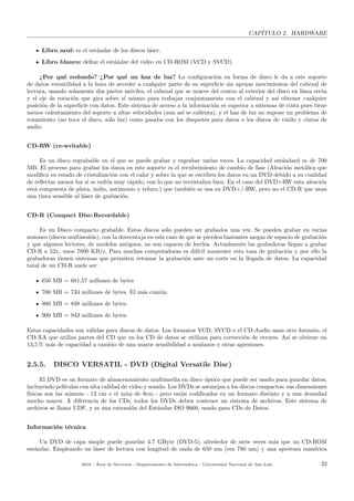 CAP´ITULO 2. HARDWARE
Libro azul: es el est´andar de los discos l´aser.
Libro blanco: deﬁne el est´andar del video en CD-ROM (VCD y SVCD).
¿Por qu´e redondo? ¿Por qu´e un haz de luz? La conﬁguraci´on en forma de disco le da a este soporte
de datos versatilidad a la hora de acceder a cualquier parte de su superﬁcie sin apenas movimientos del cabezal de
lectura, usando solamente dos partes m´oviles, el cabezal que se mueve del centro al exterior del disco en l´ınea recta
y el eje de rotaci´on que gira sobre s´ı mismo para trabajar conjuntamente con el cabezal y as´ı obtener cualquier
posici´on de la superﬁcie con datos. Este sistema de acceso a la informaci´on es superior a sistemas de cinta pues tiene
menos calentamiento del soporte a altas velocidades (aun as´ı se calienta), y el haz de luz no supone un problema de
rozamiento (no toca el disco, s´olo luz) como pasaba con los disquetes para datos o los discos de vinilo y cintas de
audio.
CD-RW (re-writable)
Es un disco regrabable en el que se puede grabar y regrabar varias veces. La capacidad est´andard es de 700
MB. El proceso para grabar los datos en este soporte es el recubrimiento de cambio de fase (Aleaci´on met´alica que
modiﬁca su estado de cristalizaci´on con el calor y sobre la que se escriben los datos en un DVD debido a su cualidad
de reﬂectar menor luz si se enfr´ıa muy r´apido, con lo que no recristaliza bien. En el caso del DVD+RW esta aleaci´on
est´a compuesta de plata, indio, antimonio y teluro.) que tambi´en se usa en DVD+/-RW, pero no el CD-R que usan
una tinta sensible al l´aser de grabaci´on.
CD-R (Compact Disc-Recordable)
Es un Disco compacto grabable. Estos discos s´olo pueden ser grabados una vez. Se pueden grabar en varias
sesiones (discos multisesi´on), con la desventaja en este caso de que se pierden bastantes megas de espacio de grabaci´on
y que algunos lectores, de modelos antiguos, no son capaces de leerlos. Actualmente las grabadoras llegan a grabar
CD-R a 52x, unos 7800 KB/s. Para muchas computadoras es dif´ıcil mantener esta tasa de grabaci´on y por ello la
grabadoras tienen sistemas que permiten retomar la grabaci´on ante un corte en la llegada de datos. La capacidad
total de un CD-R suele ser:
650 MB = 681,57 millones de bytes
700 MB = 734 millones de bytes. El m´as com´un.
800 MB = 838 millones de bytes.
900 MB = 943 millones de bytes.
Estas capacidades son v´alidas para discos de datos. Los formatos VCD, SVCD o el CD-Audio usan otro formato, el
CD-XA que utiliza partes del CD que en los CD de datos se utilizan para correcci´on de errores. As´ı se obtiene un
13,5 % m´as de capacidad a cambio de una mayor sensibilidad a ara˜nazos y otras agresiones.
2.5.5. DISCO VERSATIL - DVD (Digital Versatile Disc)
El DVD es un formato de almacenamiento multimedia en disco ´optico que puede ser usado para guardar datos,
incluyendo pel´ıculas con alta calidad de video y sonido. Los DVDs se asemejan a los discos compactos: sus dimensiones
f´ısicas son las mismas - 12 cm o el mini de 8cm - pero est´an codiﬁcados en un formato distinto y a una densidad
mucho mayor. A diferencia de los CDs, todos los DVDs deben contener un sistema de archivos. Este sistema de
archivos se llama UDF, y es una extensi´on del Est´andar ISO 9660, usado para CDs de Datos.
Informaci´on t´ecnica
Un DVD de capa simple puede guardar 4.7 GByte (DVD-5), alrededor de siete veces m´as que un CD-ROM
est´andar. Empleando un l´aser de lectura con longitud de onda de 650 nm (era 780 nm) y una apertura num´erica
2018 - ´Area de Servicios - Departamento de Inform´atica - Universidad Nacional de San Luis 32
 