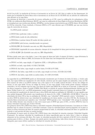 CAP´ITULO 2. HARDWARE
de 0.6 (era 0.45), la resoluci´on de lectura se incrementa en un factor de 1.65. Esto se aplica en dos dimensiones, de
modo que la densidad de datos f´ısica real se incrementa en un factor de 3.5. El DVD usa un m´etodo de codiﬁcaci´on
m´as eﬁciente en la capa f´ısica.
Los sistemas de detecci´on y correcci´on de errores utilizados en el CD, como la codiﬁcaci´on de redundancia c´ıclica
CCIR o la codiﬁcaci´on Reed-Solomon, RS-PC, as´ı como la codiﬁcaci´on de l´ınea Eight-to-Fourteen Modulation (EFM)
se reemplaz´o por una versi´on m´as eﬁciente, EFMPlus, con las mismas caracter´ısticas que el EFM cl´asico. El subc´odigo
de CD fue removido. Como resultado, el formato DVD es 47 % m´as eﬁciente que el CD-ROM, que usa una tercera
capa de correcci´on de errores.
Un DVD puede contener:
DVD-Video (pel´ıculas (video y audio))
DVD-Audio (audio de alta deﬁnici´on)
DVD-Data (contiene datos) El medio del disco puede ser:
DVD-ROM (solo lectura, manufacturado con prensa).
DVD-R/RW (R=Grabable una sola vez, RW=Regrabable)
DVD-RAM (regrabable de acceso aleatorio; chequeo de la integridad de datos post-escritura siempre activa)
DVD+R/RW (R=Grabable una sola vez, RW=Regrabable)
El disco puede tener uno o dos lados, y uno o dos capas de datos por lado; el n´umero de lados y capas determina la
capacidad del disco. Hasta el 2004, los formatos de dos lados han casi desaparecido del mercado.
DVD-5: un lado, capa simple, 4.7 gigabytes (GB), o 4.38 gibibytes (GiB)
DVD-9: un lado, capa doble, 8.5 GB (7.92 GiB)
DVD-10: dos lados, capa simple en ambos lados, 9.4 GB (8.75 GiB)
DVD-14: dos lados, capa doble en un lado, capa simple en el otro, 13.3 GB (12.3 GiB)
DVD-18: dos lados, capa doble en ambos lados, 17.1 GB (15.9 GiB)
La capacidad de un DVD-ROM puede ser determinado visualmente por el n´umero de lados de datos, y viendo cada
lado. Las capas dobles son usualmente de color dorado, mientras que las capas simples son plateadas, como un CD.
Otra manera de saber si un DVD contiene una o dos capas es ver el anillo central del disco. Si hay dos c´odigos de
barras, es una capa doble. Si hay un c´odigo de barras, es una capa simple. Cada medio puede contener cualquier
contenido y ser de cualquier tipo de capa. Los discos de doble capa DVD+R ya est´an en el mercado. A diferencia de
los discos compactos, donde el sonido (CDDA, Red Book) se guarda de manera fundamentalmente distinta que los
datos (Yellow book et al.), un DVD propiamente creado siempre contendr´a datos en el sistema de archivos UDF.
La velocidad de transferencia de datos de una u drive DVD est´a dado en m´ultiplos de 1350 kB/s, lo que signiﬁca que
una unidad designada 16X permite una transferencia de datos de 16 x 1350 = 21600 kB/s (21.09 MB/s). Como las
velocidades del drive CD se dan en m´ultiplos de 150 kB/s, una “velocidad” DVD equivale a nueve “velocidades”, i.e.
un drive DVD 8x deber´a tener una velocidad de transferencia de datos similar a un drive CD 72x. En t´erminos de
rotaci´on f´ısica (rotaciones por segundo), una “velocidad” DVD equivale a tres “velocidades” CD, as´ı que la cantidad
de dato le´ıdos durante una rotaci´on es tres veces mayor para el DVD que para el CD, y el drive DVD 8x tiene la
misma velocidad rotacional que el drive CD 24x.
Los primeros drives CD y DVD le´ıan datos a velocidad constante (Velocidad Lineal Constante). Los datos en el disco
pasaban bajo la cabeza de lectura a velocidad constante. Como la velocidad lineal (metros/segundo) de la pista es
mayor en ´areas exteriores del disco de manera proporcional al radio, la velocidad rotacional del disco se ajustaba de
acuerdo a cual porci´on del disco se estaba leyendo.
Actualmente, la mayor parte de drives CD y DVD tienen una velocidad de rotaci´on constante (Velocidad Angular
Constante). La m´axima velocidad de transferencia de datos especiﬁcada para un cierto drive y disco se alcanza
solamente en los extremos del disco. Por tanto, la velocidad promedio del drive equivale al 50-70 % de la velocidad
m´axima para el drive y el disco. Aunque esto puede parecer una desventaja, tales drives tienen un tiempo menor de
b´usqueda, pues nunca deben cambiar la velocidad de rotaci´on del disco.
2018 - ´Area de Servicios - Departamento de Inform´atica - Universidad Nacional de San Luis 33
 