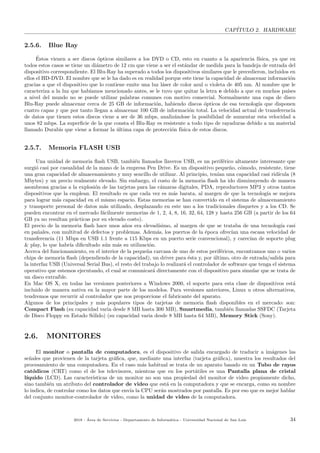 CAP´ITULO 2. HARDWARE
2.5.6. Blue Ray
´Estos vienen a ser discos ´opticos similares a los DVD o CD, esto en cuanto a la apariencia f´ısica, ya que en
todos estos casos se tiene un di´ametro de 12 cm que viene a ser el est´andar de medida para la bandeja de entrada del
dispositivo correspondiente. El Blu-Ray ha superado a todos los dispositivos similares que le precedieron, incluidos en
ellos el HD-DVD. El nombre que se le ha dado es en realidad porque este tiene la capacidad de almacenar informaci´on
gracias a que el dispositivo que lo contiene emite una luz l´aser de color azul o violeta de 405 nm. Al nombre que le
caracteriza a la luz que hab´ıamos mencionado antes, se le tuvo que quitar la letra e debido a que en muchos pa´ıses
a nivel del mundo no se puede utilizar palabras comunes con motivo comercial. Normalmente una capa de disco
Blu-Ray puede almacenar cerca de 25 GB de informaci´on, habiendo discos ´opticos de esa tecnolog´ıa que disponen
cuatro capas y que por tanto llegan a almacenar 100 GB de informaci´on total. La velocidad actual de transferencia
de datos que tienen estos discos viene a ser de 36 mbps, analiz´andose la posibilidad de aumentar esta velocidad a
unos 82 mbps. La superﬁcie de la que consta el Blu-Ray es resistente a todo tipo de rayaduras debido a un material
llamado Durabis que viene a formar la ´ultima capa de protecci´on f´ısica de estos discos.
2.5.7. Memoria FLASH USB
Una unidad de memoria ﬂash USB, tambi´en llamados llaveros USB, es un perif´erico altamente interesante que
surgi´o casi por casualidad de la mano de la empresa Pen Drive. Es un dispositivo peque˜no, c´omodo, resistente, tiene
una gran capacidad de almacenamiento y muy sencillo de utilizar. Al principio, ten´ıan una capacidad casi rid´ıcula (8
Mbytes) y un precio realmente elevado. Sin embargo, el costo de la memoria ﬂash ha ido disminuyendo de manera
asombrosa gracias a la explosi´on de las tarjetas para las c´amaras digitales, PDA, reproductores MP3 y otros tantos
dispositivos que la emplean. El resultado es que cada vez es m´as barata, al margen de que la tecnolog´ıa se mejora
para lograr m´as capacidad en el mismo espacio. Estas memorias se han convertido en el sistema de almacenamiento
y transporte personal de datos m´as utilizado, desplazando en este uso a los tradicionales disquetes y a los CD. Se
pueden encontrar en el mercado f´acilmente memorias de 1, 2, 4, 8, 16, 32, 64, 128 y hasta 256 GB (a partir de los 64
GB ya no resultan pr´acticas por su elevado costo).
El precio de la memoria ﬂash hace unos a˜nos era elevad´ısimo, al margen de que se trataba de una tecnolog´ıa casi
en pa˜nales, con multitud de defectos y problemas. Adem´as, los puertos de la ´epoca ofrec´ıan una escasa velocidad de
transferencia (11 Mbps en USB 1.1 frente a 115 Kbps en un puerto serie convencional), y carec´ıan de soporte plug
& play, lo que habr´ıa diﬁcultado a´un m´as su utilizaci´on.
Acerca del funcionamiento, en el interior de la peque˜na carcasa de uno de estos perif´ericos, encontramos uno o varios
chips de memoria ﬂash (dependiendo de la capacidad), un driver para ´esta y, por ´ultimo, otro de entrada/salida para
la interfaz USB (Universal Serial Bus), el resto del trabajo lo realizar´a el controlador de software que tenga el sistema
operativo que estemos ejecutando, el cual se comunicar´a directamente con el dispositivo para simular que se trata de
un disco extra´ıble.
En Mac OS X, en todas las versiones posteriores a Windows 2000, el soporte para esta clase de dispositivos est´a
incluido de manera nativa en la mayor parte de los modelos. Para versiones anteriores, Linux u otros alternativos,
tendremos que recurrir al controlador que nos proporcione el fabricante del aparato.
Algunos de los principales y m´as populares tipos de tarjetas de memoria ﬂash disponibles en el mercado: son:
Compact Flash (su capacidad varia desde 8 MB hasta 300 MB), Smartmedia, tambi´en llamadas SSFDC (Tarjeta
de Disco Floppy en Estado S´olido) (su capacidad varia desde 8 MB hasta 64 MB), Memory Stick (Sony).
2.6. MONITORES
El monitor o pantalla de computadora, es el dispositivo de salida encargado de traducir a im´agenes las
se˜nales que provienen de la tarjeta gr´aﬁca, que, mediante una interfaz (tarjeta gr´aﬁca), muestra los resultados del
procesamiento de una computadora. En el caso m´as habitual se trata de un aparato basado en un Tubo de rayos
cat´odicos (CRT) como el de los televisores, mientras que en los port´atiles es una Pantalla plana de cristal
l´ıquido (LCD). Las caracter´ısticas de un monitor no son una propiedad del monitor de video propiamente dicho,
sino tambi´en un atributo del controlador de video que est´a en la computadora y que se encarga, como su nombre
lo indica, de controlar como los datos que env´ıa la CPU ser´an mostrados por pantalla. Es por eso que es mejor hablar
del conjunto monitor-controlador de video, como la unidad de video de la computadora.
2018 - ´Area de Servicios - Departamento de Inform´atica - Universidad Nacional de San Luis 34
 