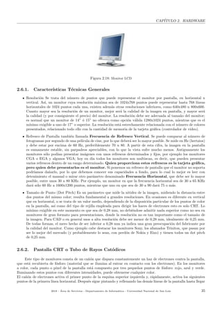 CAP´ITULO 2. HARDWARE
Figura 2.18: Monitor LCD
2.6.1. Caracter´ısticas T´ecnicas Generales
Resoluci´on Se trata del n´umero de puntos que puede representar el monitor por pantalla, en horizontal x
vertical. As´ı, un monitor cuya resoluci´on m´axima sea de 1024x768 puntos puede representar hasta 768 l´ıneas
horizontales de 1024 puntos cada una, existen adem´as otras resoluciones inferiores, como 640x480 u 800x600.
Cuanto mayor sea la resoluci´on de un monitor, mejor ser´a la calidad de la imagen en pantalla, y mayor ser´a
la calidad (y por consiguiente el precio) del monitor. La resoluci´on debe ser adecuada al tama˜no del monitor;
es normal que un monitor de 14” ´o 15” no ofrezca como opci´on v´alida 1280x1024 puntos, mientras que es el
m´ınimo exigible a uno de 17” o superior. La resoluci´on est´a estrechamente relacionada con el n´umero de colores
presentados, relacionado todo ello con la cantidad de memoria de la tarjeta gr´aﬁca (controlador de video).
Refresco de Pantalla tambi´en llamada Frecuencia de Refresco Vertical. Se puede comparar al n´umero de
fotogramas por segundo de una pel´ıcula de cine, por lo que deber´a ser lo mayor posible. Se mide en Hz (hertzios)
y debe estar por encima de 60 Hz, preferiblemente 70 u 80. A partir de esta cifra, la imagen en la pantalla
es sumamente estable, sin parpadeos apreciables, con lo que la vista sufre mucho menos. Antiguamente los
monitores s´olo pod´ıan presentar im´agenes con unos refrescos determinados y ﬁjos, por ejemplo los monitores
CGA o EGA y algunos VGA; hoy en d´ıa todos los monitores son multiscan, es decir, que pueden presentar
varios refrescos dentro de un rango determinado. Quien proporciona estos refrescos es la tarjeta gr´aﬁca,
pero quien debe presentarlos es el monitor. Si ponemos un refresco de pantalla que el monitor no soporta
podr´ıamos da˜narlo, por lo que debemos conocer sus capacidades a fondo, para lo cual lo mejor es leer con
detenimiento el manual o mirar otro par´ametro denominado Frecuencia Horizontal, que debe ser lo mayor
posible, entre unos 30 a 80 KHz. Por ejemplo, un monitor en que la frecuencia horizontal sea de 30 a 65 KHz
dar´a s´olo 60 Hz a 1600x1200 puntos, mientras que uno en que sea de 30 a 90 dar´a 75 o m´as.
Tama˜no de Punto (Dot Pitch) Es un par´ametro que mide la nitidez de la imagen, midiendo la distancia entre
dos puntos del mismo color; resulta fundamental a grandes resoluciones. En ocasiones es diferente en vertical
que en horizontal, o se trata de un valor medio, dependiendo de la disposici´on particular de los puntos de color
en la pantalla, as´ı como del tipo de rejilla empleada para dirigir los haces de electrones esto es solo CRT. Lo
m´ınimo exigible en este momento es que sea de 0,28 mm, no debi´endose admitir nada superior como no sea en
monitores de gran formato para presentaciones, donde la resoluci´on no es tan importante como el tama˜no de
la imagen. Para CAD o en general usos a alta resoluci´on debe ser menor de 0,28 mm, idealmente de 0,25 mm.
De todas formas, el mero hecho de ser inferior a 0,28 mm ya indica una gran preocupaci´on del fabricante por
la calidad del monitor. Como ejemplo cabe destacar los monitores Sony, los afamados Triniton, que pasan por
ser lo mejor del mercado (y probablemente lo sean, con perd´on de Nokia y Eizo) y tienen todos un dot pitch
de 0,25 mm.
2.6.2. Pantalla CRT o Tubo de Rayos Cat´odicos
Este tipo de monitores consta de un ca˜n´on que dispara constantemente un haz de electrones contra la pantalla,
que est´a recubierta de f´osforo (material que se ilumina al entrar en contacto con los electrones). En los monitores
a color, cada punto o p´ıxel de la pantalla est´a compuesto por tres peque˜nos puntos de f´osforo: rojo, azul y verde.
Iluminando estos puntos con diferentes intensidades, puede obtenerse cualquier color.
El ca˜n´on de electrones activa el primer punto de la esquina superior izquierda y, r´apidamente, activa los siguientes
puntos de la primera l´ınea horizontal. Despu´es sigue pintando y rellenando las dem´as l´ıneas de la pantalla hasta llegar
2018 - ´Area de Servicios - Departamento de Inform´atica - Universidad Nacional de San Luis 35
 
