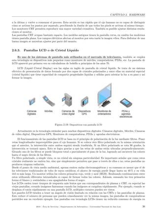 CAP´ITULO 2. HARDWARE
a la ´ultima y vuelve a comenzar el proceso. Esta acci´on es tan r´apida que el ojo humano no es capaz de distinguir
c´omo se activan los puntos por separado, percibiendo la ilusi´on de que todos los p´ıxels se activan al mismo tiempo.
Los monitores CRT permiten reproducir una mayor variedad crom´atica. Tambi´en es posible ajustar distintas resolu-
ciones al monitor.
Las pantallas CRT ocupan bastante espacio. Los modelos antiguos tienen la pantalla curva, en cambio los modernos
tienen pantalla plana. Los campos el´ectricos afectan al monitor por esta raz´on la imagen vibra. Para disfrutar de una
buena imagen se necesitan ajustes por parte del usuario.
2.6.3. Pantallas LCD o de Cristal L´ıquido
Es uno de los sistemas de pantalla m´as utilizados en el mercado de televisores, tambi´en se emplea
esta tecnolog´ıa en dispositivos m´as peque˜nos como monitores de m´oviles, computadoras, PDAs, etc. La pantalla de
LCD apareci´o por primera vez en calculadoras de bolsillo a principios de los a˜nos 70.
LCD (Liquid Cristal Display) son las siglas en ingl´es de pantalla de cristal l´ıquido. Se trata de un sistema
el´ectrico de presentaci´on de datos formado por dos capas de cristales polarizados y entre ellas un material especial
(cristal l´ıquido) que tiene capacidad de compartir propiedades l´ıquidas y s´olidas para orientar la luz a su paso y as´ı
formar la imagen.
Figura 2.19: Dispositivos con pantalla LCD
Actualmente es la tecnolog´ıa est´andar para muchos dispositivos digitales: C´amaras digitales, M´oviles, C´amaras
de video digital, Dispositivos GPS, Monitores de computadoras, PDAs y agendas electr´onicas.
El funcionamiento de las pantallas LCD se basa en el principio de polarizaci´on de la luz mediante ﬁltros. Posee
vetas longitudinales imperceptibles para el ojo humano. Si se coloca otro ﬁltro polarizado en la misma orientaci´on
que el anterior, la intersecci´on entre ambos seguir´a siendo trasl´ucida. Si un ﬁltro polarizado se rota 90 grados, la
intersecci´on se tornar´a opaca. Esto se logra gracias a que las vetas de ambas est´an ubicadas perpendicularmente.
Girando uno de los ﬁltros se puede bloquear total o parcialmente el paso de la luz, logrando as´ı oscurecer los colores
hasta el negro detr´as de los ﬁltros.
Un ﬁltro polarizado, a simple vista, es un cristal sin ninguna particularidad. Es importante se˜nalar que como estos
cristales realmente no emiten luz, sino que simplemente permiten que pase a trav´es de ellos o no, estas pantallas no
producen ninguna radiaci´on.
Desde el punto de vista medio ambiental, apenas emiten ondas electromagn´eticas y su consumo es menor que el de
los televisores tradicionales de tubo de rayos cat´odicos; el ahorro de energ´ıa puede llegar hasta un 40 % y su vida
´util es m´as larga. Un monitor utiliza los colores primarios rojo, verde y azul (RGB). Realizando combinaciones entre
estos utilizando diferentes intensidades es capaz de formar todos los colores. Adem´as, sumando los tres primarios
forma el blanco y rest´andolos o sea apag´andolos forma el negro.
Los LCDs suelen tener tiempos de respuesta m´as lentos que sus correspondientes de plasma y CRT, en especial las
viejas pantallas, creando im´agenes fantasmas cuando las im´agenes se cargaban r´apidamente. Por ejemplo, cuando se
desplaza el rat´on r´apidamente en una pantalla LCD, m´ultiples cursores pueden ser vistos.
Los paneles LCD tienden a tener un ´angulo de visi´on limitado en relaci´on con las CRTs y las pantallas de plasma.
Esto reduce el n´umero de personas que pueden c´omodamente ver la misma imagen, las pantallas de computadoras
port´atiles son un excelente ejemplo. Las pantallas con tecnolog´ıa LCDs tienen un reducido consumo de energ´ıa en
2018 - ´Area de Servicios - Departamento de Inform´atica - Universidad Nacional de San Luis 36
 