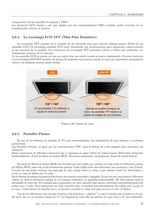 CAP´ITULO 2. HARDWARE
comparaci´on con las pantallas de plasma y CRTs.
Los monitores LCD tienden a ser m´as fr´agiles que sus correspondientes CRTs, tambi´en suelen necesitar de un
transformador externo al monitor.
2.6.4. La tecnolog´ıa LCD TFT (Thin Film Transistor)
La tecnolog´ıa TFT consiste en el a˜nadido de un electrodo m´as para mejorar algunos puntos d´ebiles de las
pantallas LCD. La tecnolog´ıa est´andar LCD suele encontrarse con inconvenientes para representar colores parejos
en los extremos de la pantalla. Los televisores con tecnolog´ıa TFT presentan colores y brillos m´as uniformes, por
consiguiente mejoran as´ı el contraste.
En las pantallas LCD es com´un ver que un objeto deja una estela cuando se mueve r´apidamente. El tercer electrodo
en la tecnolog´ıa LCD TFT permite un tiempo de respuesta m´as preciso cuando se tiene que representar movimientos
veloces, las im´agenes poseen mayor nitidez.
Figura 2.20: ´Angulo de visi´on
2.6.5. Pantallas Plasma
Es uno de los sistemas de pantalla de TV mas comercializados. Son dispositivos de gran formato y excelentes
prestaciones.
Las Pantallas Plasma, al igual que las convencionales CRT, usan el f´osforo de cada subp´ıxel para introducir luz
coloreada.
Est´an compuestas de diferentes elementos que se agrupan en capas: Panel de cristal trasero, Electrodos orientados
horizontalmente, Panel de ﬁltros de f´osforo RGB, Electrodos orientados verticalmente, Panel de cristal frontal.
EL panel de ﬁltros de f´osforo RGB esta dividido por una rejilla que contiene en cada celda los diferentes colores
del f´osforo RGB, junto con el gas denominado plasma. Cada rejilla posee dos electrodos, uno posterior y otro frontal.
Cuando los electrodos realizan una descarga de alto voltaje sobre la celda, el gas plasma emite luz ultravioleta y
excita la capa de f´osforo luz de color.
En el sistema de plasma los pixeles solo tienen dos estados encendido o apagado. Es por eso que para generar diferentes
valores de color es necesario enga˜nar al ojo humano realizando un parpadeo imperceptible. De esta manera varia la
intensidad de color luz. Por ejemplo para representar un color amarillo algo oscuro, encender´a intermitentemente las
celdas roja y verde. Para representar un color amarillo claro, encender´a intermitentemente las celdas azul, ya que si
la roja y verde forman el amarillo puro, se necesita encender la celda azul para acercar el color al blanco.
Una de las diferencias m´as curiosas respecto a los monitores “ cl´asicos ” es que el tama˜no que se indica es el real.
Es decir, que en un monitor cl´asico de 15” de diagonal de tubo s´olo un m´aximo de unas 13,5 a 14” son utilizables,
2018 - ´Area de Servicios - Departamento de Inform´atica - Universidad Nacional de San Luis 37
 