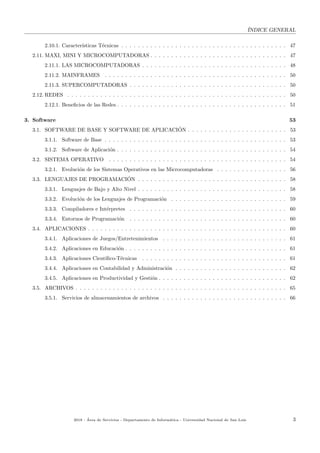 ´INDICE GENERAL
2.10.1. Caracter´ısticas T´ecnicas . . . . . . . . . . . . . . . . . . . . . . . . . . . . . . . . . . . . . . . . 47
2.11. MAXI, MINI Y MICROCOMPUTADORAS . . . . . . . . . . . . . . . . . . . . . . . . . . . . . . . . . 47
2.11.1. LAS MICROCOMPUTADORAS . . . . . . . . . . . . . . . . . . . . . . . . . . . . . . . . . . . 48
2.11.2. MAINFRAMES . . . . . . . . . . . . . . . . . . . . . . . . . . . . . . . . . . . . . . . . . . . . 50
2.11.3. SUPERCOMPUTADORAS . . . . . . . . . . . . . . . . . . . . . . . . . . . . . . . . . . . . . . 50
2.12. REDES . . . . . . . . . . . . . . . . . . . . . . . . . . . . . . . . . . . . . . . . . . . . . . . . . . . . . 50
2.12.1. Beneﬁcios de las Redes . . . . . . . . . . . . . . . . . . . . . . . . . . . . . . . . . . . . . . . . . 51
3. Software 53
3.1. SOFTWARE DE BASE Y SOFTWARE DE APLICACI´ON . . . . . . . . . . . . . . . . . . . . . . . . 53
3.1.1. Software de Base . . . . . . . . . . . . . . . . . . . . . . . . . . . . . . . . . . . . . . . . . . . . 53
3.1.2. Software de Aplicaci´on . . . . . . . . . . . . . . . . . . . . . . . . . . . . . . . . . . . . . . . . . 54
3.2. SISTEMA OPERATIVO . . . . . . . . . . . . . . . . . . . . . . . . . . . . . . . . . . . . . . . . . . . 54
3.2.1. Evoluci´on de los Sistemas Operativos en las Microcomputadoras . . . . . . . . . . . . . . . . . 56
3.3. LENGUAJES DE PROGRAMACI´ON . . . . . . . . . . . . . . . . . . . . . . . . . . . . . . . . . . . . 58
3.3.1. Lenguajes de Bajo y Alto Nivel . . . . . . . . . . . . . . . . . . . . . . . . . . . . . . . . . . . . 58
3.3.2. Evoluci´on de los Lenguajes de Programaci´on . . . . . . . . . . . . . . . . . . . . . . . . . . . . 59
3.3.3. Compiladores e Int´erpretes . . . . . . . . . . . . . . . . . . . . . . . . . . . . . . . . . . . . . . 60
3.3.4. Entornos de Programaci´on . . . . . . . . . . . . . . . . . . . . . . . . . . . . . . . . . . . . . . 60
3.4. APLICACIONES . . . . . . . . . . . . . . . . . . . . . . . . . . . . . . . . . . . . . . . . . . . . . . . . 60
3.4.1. Aplicaciones de Juegos/Entretenimientos . . . . . . . . . . . . . . . . . . . . . . . . . . . . . . 61
3.4.2. Aplicaciones en Educaci´on . . . . . . . . . . . . . . . . . . . . . . . . . . . . . . . . . . . . . . . 61
3.4.3. Aplicaciones Cient´ıﬁco-T´ecnicas . . . . . . . . . . . . . . . . . . . . . . . . . . . . . . . . . . . 61
3.4.4. Aplicaciones en Contabilidad y Administraci´on . . . . . . . . . . . . . . . . . . . . . . . . . . . 62
3.4.5. Aplicaciones en Productividad y Gesti´on . . . . . . . . . . . . . . . . . . . . . . . . . . . . . . . 62
3.5. ARCHIVOS . . . . . . . . . . . . . . . . . . . . . . . . . . . . . . . . . . . . . . . . . . . . . . . . . . . 65
3.5.1. Servicios de almacenamientos de archivos . . . . . . . . . . . . . . . . . . . . . . . . . . . . . . 66
2018 - ´Area de Servicios - Departamento de Inform´atica - Universidad Nacional de San Luis 3
 