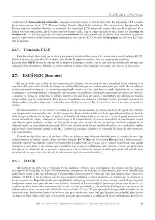 CAP´ITULO 2. HARDWARE
condiciones de luminosidad ambiental. A mayor contraste mejor se ver´a la televisi´on. La tecnolog´ıa TFT absorbe
la luz mientras que la de PDP (Plasma Display Panels) reﬂeja la luz ambiente. Sin luz ambiental las pantallas de
Plasma mejoran considerablemente su contraste. La tecnolog´ıa LCD desprende menos calor que la de plasma. Esta
´ultima necesita ventilaci´on, por lo tanto produce mayor ruido, con el riesgo a˜nadido de una aver´ıa del sistema de
ventilaci´on. El LCD en igualdad de condiciones consume un 36 % menos que el plasma. Los monitores de plasma
cuando representan colores claros consumen bastante m´as que los LCD. Es m´as f´acil reparar un televisor LCD que
uno de plasma.
2.6.7. Tecnolog´ıa OLED
Esta tecnolog´ıa tiene muy pocos a˜nos y que poco a poco tambi´en vamos a ir viendo m´as y m´as tecnolog´ıa OLED.
Se trata de una variante del LED cl´asico, pero donde la capa de emisi´on tiene un componente org´anico.
Las pantallas OLED tienen la ventaja de no requerir luz negra trasera, con lo que ahorran mucho m´as energ´ıa que
cualquier otra alternativa. Adem´as, su costo tambi´en es menor. Sin embargo, su tiempo de vida no es tan bueno.
2.7. ESC´ANER (Scanner)
Es un perif´erico que utiliza un haz luminoso para detectar los patrones de luz y oscuridad (o los colores) de la
superﬁcie del papel, convirtiendo la imagen en se˜nales digitales que se pueden manipular por medio de un software
de tratamiento de im´agenes o reconocimiento ´optico de caracteres. Con el esc´aner se puede digitalizar texto (escritos
a m´aquina o con computadora) e im´agenes. Los esc´aners son perif´ericos dise˜nados para registrar caracteres escritos,
o gr´aﬁcos en forma de fotograf´ıas o dibujos impresos en una hoja de papel, y convertirlos en informaci´on binaria
comprensible para la computadora. Este proceso transforma las im´agenes a formato digital, pudiendo entonces ser
almacenadas, retocadas, impresas o utilizadas para ilustrar un texto. En el caso de los textos permite su posterior
edici´on.
El funcionamiento de un esc´aner es similar al de una fotocopiadora. Se coloca una hoja de papel que contiene
una imagen sobre una superﬁcie de cristal transparente, bajo el cristal existe una lente especial que realiza un barrido
de la imagen existente en el papel; al realizar el barrido, la informaci´on existente en la hoja de papel es convertida
en una sucesi´on de ceros y unos que se introducen en la computadora. El proceso de captura de una imagen resulta
casi id´entico para cualquier esc´aner: se ilumina la imagen con un foco de luz, se conduce mediante espejos la luz
reﬂejada hacia un dispositivo denominado CCD que transforma la luz en se˜nales el´ectricas, se transforman dichas
se˜nales el´ectricas a formato digital en un DAC (conversor anal´ogico-digital) y se transmite el caudal de bits resultante
a la computadora.
Cuando se digitaliza texto, el esc´aner utiliza un software especialmente dise˜nado para el manejo de este tipo
de informaci´on en c´odigo binario. Este software, llamado OCR (Optical Character Recognition o reconocimiento
´optico de caracteres), permite reconocer e interpretar los caracteres detectados por el esc´aner en forma de una matriz
de puntos e identiﬁcar y determinar qu´e caracteres son los que el subsistema est´a leyendo. Una de las principales
ventajas de la utilizaci´on de un scanner con respecto a la introducci´on manual de datos por medio del teclado es la
velocidad de lectura e introducci´on de la informaci´on en el sistema inform´atico.
2.7.1. El OCR
Al capturar un texto no se obtienen letras, palabras y frases, sino sencillamente los puntos que las forman:
una especie de fotograf´ıa del texto. Evidentemente, esto puede ser ´util para archivar textos, pero ser´ıa deseable que
pudi´eramos tomar todas esas referencias e incorporarlas al procesador de texto, no como una imagen, sino como texto
editable. El OCR es un programa que lee esas im´agenes digitales y busca conjuntos de puntos que se asemejen a
letras, a caracteres. Dependiendo de la complejidad de dicho programa entender´a m´as o menos tipos de letra, llegando
en algunos casos a interpretar la escritura manual, mantener el formato original (columnas, fotos entre el texto...) o
a aplicar reglas gramaticales para aumentar la exactitud del proceso de reconocimiento. Para que el programa pueda
realizar estas tareas con una cierta ﬁabilidad, sin confundir “t” con “1”, por ejemplo, la imagen debe cumplir ciertas
caracter´ısticas. Fundamentalmente debe tener una gran resoluci´on, unos 300 ppp (puntos por pulgada) para textos
con tipos de letra claros o 600 ppp si se trata de tipos de letra peque˜nos u originales de poca calidad como peri´odicos.
2018 - ´Area de Servicios - Departamento de Inform´atica - Universidad Nacional de San Luis 39
 