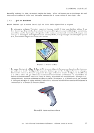 CAP´ITULO 2. HARDWARE
Es posible prescindir del color: casi siempre bastar´a con blanco y negro, o a lo sumo una escala de grises. Por este
motivo algunos esc´aner de rodillo (muy apropiados para este tipo de tareas) carecen de soporte para color.
2.7.2. Tipos de Esc´aners
Existen diferentes tipos de esc´aner, pero no todos son ideales para la digitalizaci´on de im´agenes
De sobremesa o planos: Un esc´aner plano es el tipo m´as vers´atil. Es ideal para digitalizar p´aginas de un
libro sin tener que desprenderlas. Generalmente lucen como fotocopiadoras peque˜nas ideales para un escritorio,
y se utilizan para los objetos planos. Sus precios pueden variar de acuerdo con la resoluci´on de la imagen, pero
salvo que se utilicen para realizar presentaciones muy importantes, como por ejemplo colocar im´agenes para la
Web, no se necesita adquirir uno de un costo tan alto.
Figura 2.23: Esc´aner de Mesa
De mano (Lector de c´odigo de barra): Un lector de c´odigos de barras es un dispositivo electr´onico que
por medio de un l´aser lee el c´odigo de barras y emite el n´umero que muestra el c´odigo de barras, no la imagen.
B´asicamente, consiste en el esc´aner propiamente dicho (que mediante un l´aser lee el c´odigo), un decodiﬁcador
y un cable o antena wiﬁ que act´ua como interfaz entre el decodiﬁcador y el terminal o la computadora. La
funci´on del esc´aner es leer el s´ımbolo del c´odigo de barras y proporcionar una salida el´ectrica a la computadora,
correspondiente a las barras y espacios del c´odigo de barras. Sin embargo, es el decodiﬁcador el que reconoce
la simbolog´ıa del c´odigo de barras, analiza el contenido del c´odigo de barras le´ıdo y transmite dichos datos a la
computadora en un formato de datos tradicional.
Figura 2.24: Lector de C´odigo de Barra
2018 - ´Area de Servicios - Departamento de Inform´atica - Universidad Nacional de San Luis 40
 