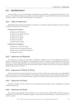 CAP´ITULO 2. HARDWARE
2.8. IMPRESORAS
Las impresoras son tal vez los dispositivos perif´ericos de mayor difusi´on y popularidad. Estrictamente, la im-
presora es un perif´erico de salida que se utiliza para obtener listados en papel de determinado tipo de informaci´on
(programas, datos o resultados) manipulados por la computadora.
2.8.1. Tipos de Impresoras
Dependiendo del mecanismo de impresi´on (con impacto o sin impacto), pueden clasiﬁcarse en diversos grupos.
Los tipos m´as ampliamente utilizados son:
Impresoras de impacto:
• Impresoras de Margarita.
• Impresoras de Matriz de Punto.
• Impresoras de L´ıneas.
• Impresoras de Banda.
• Impresoras de Bola.
• Impresoras de Cilindro.
Impresoras sin impacto:
• Impresoras a Chorro de Tinta.
• Impresoras de transferencia T´ermica.
• Impresoras de transferencia Magn´etica.
• Impresoras a L´aser.
2.8.2. Impresoras de Margarita
Su mecanismo se compone de una rueda o “margarita”, alrededor de la cual est´a dispuesto el conjunto de
caracteres alfanum´ericos. Para imprimir un determinado caracter, la margarita se posiciona de tal forma que el
caracter en cuesti´on quede enfrentado con la zona del papel en la que se debe imprimir. Este tipo de impresoras
proporcionan una alta calidad de impresi´on, permitiendo, incluso, modiﬁcar el tipo de letra sin m´as que sustituir la
margarita que act´ua como cabezal.
2.8.3. Impresoras de Matriz de Punto
Todos los caracteres se forman a partir de una matriz de 7x5 o 9x7 puntos. Cuanto mayor sea la densidad de
puntos de la matriz, mejor ser´a la calidad de la letra impresa. El mecanismo de impresi´on est´a constituido por una
matriz de agujas que, al ser accionadas avanzan e imprimen el conjunto de puntos que conforman a cada caracter.
2.8.4. Impresoras de L´ıneas
En lugar de escribir caracter a caracter, este tipo de impresoras lo hace l´ınea a l´ınea, consiguiendo una elevada
velocidad de impresi´on.
2.8.5. Impresoras de Banda
Los caracteres est´an grabados sobre una banda de acero que gira a gran velocidad. ´Esta enfrenta el caracter a
imprimir con un martillo que lo transferir´a al papel, a trav´es de una cinta entintada que se encuentra entre ´este y la
banda de soporte.
2018 - ´Area de Servicios - Departamento de Inform´atica - Universidad Nacional de San Luis 41
 