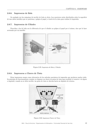 CAP´ITULO 2. HARDWARE
2.8.6. Impresoras de Bola
Su analog´ıa con las m´aquinas de escribir de bola es obvia. Los caracteres est´an distribuidos sobre la superﬁcie
de una esfera met´alica que se posiciona y golpea el papel, a trav´es de la cinta para realizar la impresi´on.
2.8.7. Impresoras de Cilindro
Parecidas a las de bola con la diferencia de que el cilindro no golpea al papel por s´ı mismo, sino que lo hace
accionado por un martillo.
Figura 2.25: Impresora de Bola y Cilindro
2.8.8. Impresoras a Chorro de Tinta
Estas impresoras surgen como alternativa de los m´etodos mec´anicos de impresi´on que producen mucho ruido.
Su principio de funcionamiento consiste en disparar un chorro de gotas de tinta para modelar el caracter o la ﬁgura
a imprimir; cuando no se debe escribir, las gotas de tinta se desv´ıan hacia un dep´osito de retorno..
Figura 2.26: Impresora Chorro de Tinta
2018 - ´Area de Servicios - Departamento de Inform´atica - Universidad Nacional de San Luis 42
 