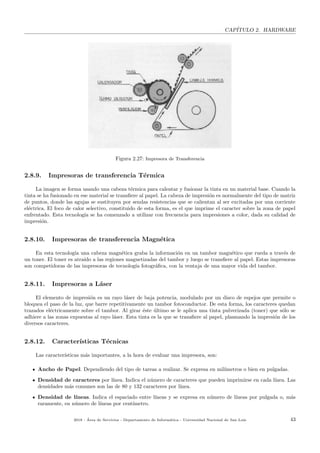 CAP´ITULO 2. HARDWARE
Figura 2.27: Impresora de Transferencia
2.8.9. Impresoras de transferencia T´ermica
La imagen se forma usando una cabeza t´ermica para calentar y fusionar la tinta en un material base. Cuando la
tinta se ha fusionado en ese material se transﬁere al papel. La cabeza de impresi´on es normalmente del tipo de matriz
de puntos, donde las agujas se sustituyen por sendas resistencias que se calientan al ser excitadas por una corriente
el´ectrica. El foco de calor selectivo, constituido de esta forma, es el que imprime el caracter sobre la zona de papel
enfrentado. Esta tecnolog´ıa se ha comenzado a utilizar con frecuencia para impresiones a color, dada su calidad de
impresi´on.
2.8.10. Impresoras de transferencia Magn´etica
En esta tecnolog´ıa una cabeza magn´etica graba la informaci´on en un tambor magn´etico que rueda a trav´es de
un toner. El toner es atra´ıdo a las regiones magnetizadas del tambor y luego se transﬁere al papel. Estas impresoras
son competidoras de las impresoras de tecnolog´ıa fotogr´aﬁca, con la ventaja de una mayor vida del tambor.
2.8.11. Impresoras a L´aser
El elemento de impresi´on es un rayo l´aser de baja potencia, modulado por un disco de espejos que permite o
bloquea el paso de la luz, que barre repetitivamente un tambor fotoconductor. De esta forma, los caracteres quedan
trazados el´ectricamente sobre el tambor. Al girar ´este ´ultimo se le aplica una tinta pulverizada (toner) que s´olo se
adhiere a las zonas expuestas al rayo l´aser. Esta tinta es la que se transﬁere al papel, plasmando la impresi´on de los
diversos caracteres.
2.8.12. Caracter´ısticas T´ecnicas
Las caracter´ısticas m´as importantes, a la hora de evaluar una impresora, son:
Ancho de Papel. Dependiendo del tipo de tareas a realizar. Se expresa en mil´ımetros o bien en pulgadas.
Densidad de caracteres por l´ınea. Indica el n´umero de caracteres que pueden imprimirse en cada l´ınea. Las
densidades m´as comunes son las de 80 y 132 caracteres por l´ınea.
Densidad de l´ıneas. Indica el espaciado entre l´ıneas y se expresa en n´umero de l´ıneas por pulgada o, m´as
raramente, en n´umero de l´ıneas por cent´ımetro.
2018 - ´Area de Servicios - Departamento de Inform´atica - Universidad Nacional de San Luis 43
 