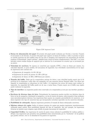 CAP´ITULO 2. HARDWARE
Figura 2.28: Impresora Laser
Forma de alimentaci´on del papel. El arrastre del papel puede realizarse por fricci´on o tracci´on. Cuando
el mecanismo es de fricci´on, el arrastre del papel (que aparece en forma de bobina o rollo) se produce al girar
en sentido oportuno los dos rodillos entre los que ´este se desplaza. Las impresoras con mecanismo de tracci´on
emplean el denominado “papel continuo”, plegado hoja a hoja de forma complementario (“fan fold”), en cuyos
laterales existen sendas franjas de agujeros que se insertan en el mecanismo de arrastre que es accionado por
un motor.
Velocidad de escritura. Se expresa en caracteres por segundo (CPS), o bien en l´ıneas por minuto. La
velocidad depende, en gran medida, del mecanismo de impresi´on. Las velocidades caracter´ısticas de los tipos
de impresoras m´as comunes son:
• Impresoras de margarita: de 40 a 80 cps.
• Impresoras de matriz de puntos: de 100 a 250 cps.
• Impresoras de l´ıneas: de 300 a 1000 l´ıneas por minuto.
Tama˜no del buﬀer. Dado que la computadora entrega los datos a una velocidad mucho mayor que la de
escritura de la impresora, todas ellas van equipadas con una memoria interna llamada buﬀer. Los datos que
llegande la computadora se almacenan en este buﬀer y la impresora los extrae del mismo para realizar su
impresi´on. La capacidad del buﬀer puede ser de una o varias l´ıneas. Cuanto mayor sea el buﬀer mas r´apido
puede realizarse la impresi´on.
Tipo de interface. La impresora puede estar conectada a la computadora ya sea por una interface paralela o
serie.
Escritura de diversos tipos de letra. Normalmente las impresoras pueden escribir con distintos tipos de
letra; en las de margarita, cambiando la margarita, y en las de matriz de puntos, seleccionando el tipo mediante
unos microinterruptores internos. Las impresoras l´aser poseen un conjunto preestablecido de caracteres, si se
desea imprimir otro tipo de caracteres hay que incorporarles cartuchos especiales con los caracteres deseados.
Posibilidad de subrayado. Algunas impresoras permiten el trazado de l´ıneas subrayando caracteres.
M´aximo n´umero de copias. Indica el n´umero m´aximo de copias que pueden imprimirse simult´aneamente
utilizando papel carb´on. Esta posibilidad depende del tipo de impresi´on. As´ı, por ejemplo, las impresoras
t´ermicas no pueden sacar ninguna copia debido al propio mecanismo de impresi´on.
Capacidad Gr´aﬁca. Las impresoras de matriz de punto tienen adem´as la posibilidad de realizar gr´aﬁcos y
dibujos. Las impresoras que permiten esta posibilidad est´an caracterizadas por la “resoluci´on” de los gr´aﬁcos
que pueden obtener, esto es: la densidad de los puntos de impresi´on.
2018 - ´Area de Servicios - Departamento de Inform´atica - Universidad Nacional de San Luis 44
 