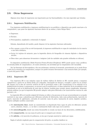 CAP´ITULO 2. HARDWARE
2.9. Otras Impresoras
Algunas otras clases de impresoras son importantes por las funcionalidades o los usos especiales que brindan.
2.9.1. Impresora Multifunci´on
Una impresora multifunci´on o impresora multifuncional es un perif´erico o dispositivo que puede conectarse a la
computadora y que posee las siguientes funciones dentro de un mismo y ´unico bloque f´ısico:
Impresora.
Esc´aner.
Fotocopiadora, ampliando o reduciendo el original.
Adem´as, dependiendo del modelo, puede disponer de las siguientes funciones adicionales:
Fax: aunque a veces el fax no est´e incorporado, la impresora multifunci´on es capaz de controlarlo si se la conecta
a una l´ınea telef´onica.
Lector de tarjetas de memoria: para la impresi´on directa de fotograf´ıas de c´amaras digitales o dispositivos
m´oviles.
Disco duro: para almacenar documentos e im´agenes (solo las unidades m´as grandes utilizadas en oﬁcinas).
Un dispositivo multifunci´on (Multi Function Printer/Product/Peripheral, MFP) puede operar como: perif´erico
de entrada/salida de computadora o, de modo aut´onomo, sin necesidad que la computadora est´e encendida.
As´ı, las funciones de fotocopiadora y fax son aut´onomas, mientras el escaneado, generalmente no se puede llevar
a cabo sin la conexi´on a la computadora, aunque s´ı se puede escanear directamente a una memoria ﬂash, por ejemplo,
a trav´es del puerto USB.
2.9.2. Impresora 3D
Una impresora 3D es una m´aquina capaz de realizar r´eplicas de dise˜nos en 3D, creando piezas o maquetas
volum´etricas a partir de un dise˜no hecho por ordenador, descargado de internet o recogido a partir de un esc´aner
3D. Surgen con la idea de convertir archivos de 2D en prototipos reales o 3D. Com´unmente se ha utilizado en la
prefabricaci´on de piezas o componentes, en sectores como la arquitectura y el diseo industrial. En la actualidad se est´a
extendiendo su uso en la fabricaci´on de todo tipo de objetos, modelos para vaciado, piezas complicadas, alimentos,
pr´otesis m´edicas (ya que la impresi´on 3D permite adaptar cada pieza fabricada a las caracter´ısticas exactas de cada
paciente), etc.
La impresi´on 3D en el sentido original del t´ermino se reﬁere a los procesos en los que secuencialmente se acumula
material en una cama o plataforma por diferentes m´etodos de fabricaci´on, tales como polimerizaci´on, inyecci´on de
aporte, inyecci´on de aglutinante, extrusi´on de material, cama de polvo, laminaci´on de metal, dep´osito met´alico.
Existen m´ultiples modelos comerciales:
De sinterizaci´on l´aser, donde un suministrador va depositando ﬁnas capas de polvo de diferentes metales
(acero, aluminio, titanio...) y un l´aser a continuaci´on funde cada capa con la anterior.
De estereolitograf´ıa, donde una resina fotosensible es curada con haces de luz ultravioleta, solidiﬁc´andola.
De compactaci´on, con una masa de polvo que se compacta por estratos.
De adici´on, o de inyecci´on de pol´ımeros, en las que el propio material se a˜nade por capas.
Seg´un el m´etodo empleado para la compactaci´on del polvo, se pueden clasiﬁcar en:
2018 - ´Area de Servicios - Departamento de Inform´atica - Universidad Nacional de San Luis 45
 