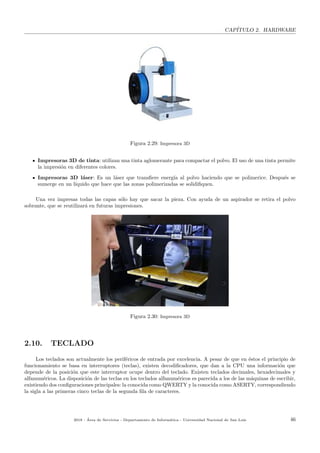 CAP´ITULO 2. HARDWARE
Figura 2.29: Impresora 3D
Impresoras 3D de tinta: utilizan una tinta aglomerante para compactar el polvo. El uso de una tinta permite
la impresi´on en diferentes colores.
Impresoras 3D l´aser: Es un l´aser que transﬁere energ´ıa al polvo haciendo que se polimerice. Despu´es se
sumerge en un l´ıquido que hace que las zonas polimerizadas se solidiﬁquen.
Una vez impresas todas las capas s´olo hay que sacar la pieza. Con ayuda de un aspirador se retira el polvo
sobrante, que se reutilizar´a en futuras impresiones.
Figura 2.30: Impresora 3D
2.10. TECLADO
Los teclados son actualmente los perif´ericos de entrada por excelencia. A pesar de que en ´estos el principio de
funcionamiento se basa en interruptores (teclas), existen decodiﬁcadores, que dan a la CPU una informaci´on que
depende de la posici´on que este interruptor ocupe dentro del teclado. Existen teclados decimales, hexadecimales y
alfanum´ericos. La disposici´on de las teclas en los teclados alfanum´ericos es parecida a los de las m´aquinas de escribir,
existiendo dos conﬁguraciones principales: la conocida como QWERTY y la conocida como ASERTY, correspondiendo
la sigla a las primeras cinco teclas de la segunda ﬁla de caracteres.
2018 - ´Area de Servicios - Departamento de Inform´atica - Universidad Nacional de San Luis 46
 