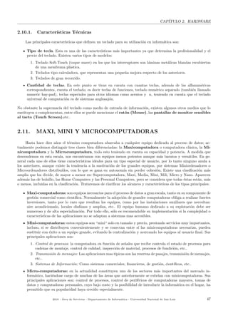 CAP´ITULO 2. HARDWARE
2.10.1. Caracter´ısticas T´ecnicas
Las principales caracter´ısticas que deﬁnen un teclado para su utilizaci´on en inform´atica son:
Tipo de tecla. Esta es una de las caracter´ısticas m´as importantes ya que determina la profesionalidad y el
precio del teclado. Existen varios tipos de modelos:
1. Teclado Soft-Touch (toque suave) en los que los interruptores son l´aminas met´alicas blandas recubiertas
de una membrana pl´astica.
2. Teclados tipo calculadora, que representan una peque˜na mejora respecto de los anteriores.
3. Teclados de gran recorrido.
Cantidad de teclas. En este punto se tiene en cuenta con cuantas teclas, adem´as de las alfanum´ericas
correspondientes, cuenta el teclado; es decir teclas de funciones, teclado num´erico separado (tambi´en llamado
numeric hay-pad), teclas especiales para otros idiomas como acentos y n, teniendo en cuenta que el teclado
universal de computaci´on es de sistemas anglosaj´on.
No obstante la supremac´ıa del teclado como medio de entrada de informaci´on, existen algunos otros medios que lo
sustituyen o complementan, entre ellos se puede mencionar el rat´on (Mouse), las pantallas de monitor sensibles
al tacto (Touch Screen),etc..
2.11. MAXI, MINI Y MICROCOMPUTADORAS
Hasta hace diez a˜nos el t´ermino computadora abarcaba a cualquier equipo dedicado al proceso de datos; ac-
tualmente podemos distinguir tres clases bien diferenciadas: la Maxicomputadora o computadora cl´asica, la Mi-
nicomputadora y la Microcomputadora, todo esto teniendo en cuenta su capacidad y potencia. A medida que
descendemos en esta escala, nos encontramos con equipos menos potentes aunque m´as baratos y vers´atiles. En ge-
neral cada uno de ellos tiene caracter´ısticas ideales para un tipo especial de usuario, por lo tanto ninguno anula a
los anteriores, aunque existe la tendencia a la sustituci´on de los grandes equipos, por sistemas Miniordenadores o
Microordenadores distribu´ıdos, con lo que se gana en autonom´ıa sin perder cohesi´on. Existe una clasiﬁcaci´on m´as
amplia que los divide, de mayor a menor en: Supercomputadora, Maxi, Media, Mini, Mili, Micro y Nano. Aparecen
adem´as las de bolsillo, las Home Computers y las Personal Computers, pero se considera que todas ´estas est´an, m´as
o menos, incluidas en la clasiﬁcaci´on. Trataremos de clariﬁcar los alcances y caracter´ısticas de los tipos principales:
Maxi-computadoras: son equipos necesarios para el proceso de datos a gran escala, tanto en su componente de
gesti´on comercial como cient´ıﬁca. Normalmente la adopci´on de grandes computadoras obliga a realizar fuertes
inversiones, tanto por lo caro que resultan los equipos, como por las instalaciones auxiliares que necesitan:
aire acondicionado, locales diaf´anos y amplios, etc.. El equipo humano dedicado a su explotaci´on debe ser
numeroso y de alta especializaci´on. Por todo ello, s´olo es recomendable su implementaci´on si la complejidad o
caracter´ısticas de las aplicaciones no se adaptan a sistemas mas accesibles.
Mini-computadoras: estos equipos son “mini“ solo en tama˜no y precio, prestando servicios muy importantes,
incluso, si se distribuyen convenientemente y se conectan entre s´ı las minicomputadoras necesarias, pueden
sustituir con ´exito a un equipo grande, evitando la centralizaci´on y acercando los equipos al usuario ﬁnal. Sus
principales aplicaciones son:
1. Control de procesos: la computadora en funci´on de se˜nales que recibe controla el estado de procesos para
cadenas de montaje, control de calidad, inspecci´on de material, procesos de fundici´on, etc..
2. Transmisi´on de mensajes: Las aplicaciones mas t´ıpicas son las reservas de pasajes, transmisi´on de mensajes,
etc..
3. Sistemas de Informaci´on: Como sistemas comerciales, ﬁnancieros, de gesti´on, cient´ıﬁcos, etc..
Micro-computadoras: en la actualidad constituyen uno de los sectores m´as importantes del mercado in-
form´atico, haci´endose cargo de muchas de las ´areas que anteriormente se cubr´ıan con minicomputadoras. Sus
principales aplicaciones son: control de procesos, control de perif´ericos de computadoras mayores, tomas de
datos y computadoras personales, cuyo bajo costo y la posibilidad de introducir la inform´atica en el hogar, ha
permitido que su popularidad haya crecido especialmente.
2018 - ´Area de Servicios - Departamento de Inform´atica - Universidad Nacional de San Luis 47
 