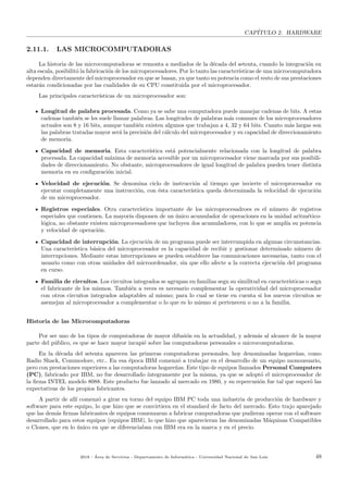 CAP´ITULO 2. HARDWARE
2.11.1. LAS MICROCOMPUTADORAS
La historia de las microcomputadoras se remonta a mediados de la d´ecada del setenta, cuando la integraci´on en
alta escala, posibilit´o la fabricaci´on de los microprocesadores. Por lo tanto las caracter´ısticas de una microcomputadora
dependen directamente del microprocesador en que se basan, ya que tanto su potencia como el resto de sus prestaciones
estar´an condicionadas por las cualidades de su CPU constituida por el microprocesador.
Las principales caracter´ısticas de un microprocesador son:
Longitud de palabra procesada. Como ya se sabe una computadora puede manejar cadenas de bits. A estas
cadenas tambi´en se les suele llamar palabras. Las longitudes de palabras m´as comunes de los microprocesadores
actuales son 8 y 16 bits, aunque tambi´en existen algunos que trabajan a 4, 32 y 64 bits. Cuanto m´as largas son
las palabras tratadas mayor ser´a la precisi´on del c´alculo del microprocesador y su capacidad de direccionamiento
de memoria.
Capacidad de memoria. Esta caracter´ıstica est´a potencialmente relacionada con la longitud de palabra
procesada. La capacidad m´axima de memoria accesible por un microprocesador viene marcada por sus posibili-
dades de direccionamiento. No obstante, microprocesadores de igual longitud de palabra pueden tener distinta
memoria en su conﬁguraci´on inicial.
Velocidad de ejecuci´on. Se denomina ciclo de instrucci´on al tiempo que invierte el microprocesador en
ejecutar completamente una instrucci´on, con ´esta caracter´ıstica queda determinada la velocidad de ejecuci´on
de un microprocesador.
Registros especiales. Otra caracter´ıstica importante de los microprocesadroes es el n´umero de registros
especiales que contienen. La mayor´ıa disponen de un ´unico acumulador de operaciones en la unidad aritm´etico-
l´ogica, no obstante existen microprocesadores que incluyen dos acumuladores, con lo que se ampl´ıa su potencia
y velocidad de operaci´on.
Capacidad de interrupci´on. La ejecuci´on de un programa puede ser interrumpida en algunas circunstancias.
Una caracter´ıstica b´asica del microprocesador es la capacidad de recibir y gestionar determinado n´umero de
interrupciones. Mediante estas interrupciones se pueden establecer las comunicaciones necesarias, tanto con el
usuario como con otras unidades del microordenador, sin que ello afecte a la correcta ejecuci´on del programa
en curso.
Familia de circuitos. Los circuitos integrados se agrupan en familias segn su similitud en caracter´ısticas o segn
el fabricante de los mismos. Tambi´en a veces es necesario complementar la operatividad del microprocesador
con otros circuitos integrados adaptables al mismo; para lo cual se tiene en cuenta si los nuevos circuitos se
asemejan al microprocesador a complementar o lo que es lo mismo si pertenecen o no a la familia.
Historia de las Microcomputadoras
Por ser uno de los tipos de computadoras de mayor difusi´on en la actualidad, y adem´as al alcance de la mayor
parte del p´ublico, es que se hace mayor incapi´e sobre las computadoras personales o microcomputadoras.
En la d´ecada del setenta aparecen las primeras computadoras personales, hoy denominadas hogare˜nas, como
Radio Shack, Commodore, etc.. En esa ´epoca IBM comenz´o a trabajar en el desarrollo de un equipo monousuario,
pero con prestaciones superiores a las computadoras hogare˜nas. Este tipo de equipos llamados Personal Computers
(PC), fabricado por IBM, no fue desarrollado ´ıntegramente por la misma, ya que se adopt´o el microprocesador de
la ﬁrma INTEL modelo 8088. Este producto fue lanzado al mercado en 1980, y su repercusi´on fue tal que super´o las
expectativas de los propios fabricantes.
A partir de all´ı comenz´o a girar en torno del equipo IBM PC toda una industria de producci´on de hardware y
software para este equipo, lo que hizo que se convirtiera en el standard de facto del mercado. Esto trajo aparejado
que las dem´as ﬁrmas fabricantes de equipos comenzaran a fabricar computadoras que pudieran operar con el software
desarrollado para estos equipos (equipos IBM), lo que hizo que aparecieran las denominadas M´aquinas Compatibles
o Clones, que en lo ´unico en que se diferenciaban con IBM era en la marca y en el precio.
2018 - ´Area de Servicios - Departamento de Inform´atica - Universidad Nacional de San Luis 48
 
