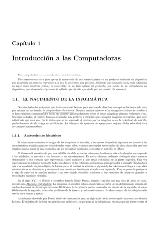 Cap´ıtulo 1
Introducci´on a las Computadoras
Una computadora es, esencialmente, una herramienta.
Una herramienta sirve para operar la conversi´on de una materia prima en un producto mediante un dispositivo
que desarrolla un proceso; el proceso a su vez, lo determina una persona. Haciendo una analog´ıa con la vida cotidiana;
un l´apiz romo (materia prima) es convertido en un l´apiz aﬁlado (el producto) por medio de un cortaplumas (el
dispositivo) que desarrolla el proceso de aﬁlado, que ha sido ejecutado por un escolar (la persona).
1.1. EL NACIMIENTO DE LA INFORM´ATICA
De entre todas las m´aquinas que ha inventado el hombre para servirse de ellas, hay una que se ha destacado muy
por encima de las dem´as: la computadora electr´onica. Durante muchos a˜nos se le ha otorgado el t´ıtulo de cerebro y
se han empleado innumerables horas en discutir apasionadamente sobre si estas m´aquinas piensan realmente o no.
Sin lugar a dudas, el cerebro humano es mucho m´as perfecto y eﬁciente que cualquier m´aquina de calcular, por muy
soﬁsticada que ´esta sea. En lo ´unico que se ve superado el cerebro por la m´aquina es en la velocidad de c´alculo,
probablemente de ah´ı venga su mitiﬁcaci´on. La b´usqueda de aparatos de apoyo para mejorar dicha velocidad data
de tiempos inmemorables.
1.1.1. Antecedentes hist´oricos
Si intentamos encontrar el origen de las m´aquinas de calcular, y no somos demasiado rigurosos en cuanto a las
caracter´ısticas exigidas para ser consideradas como tales, podemos retroceder varios miles de a˜nos, sin poder precisar
cuantos, hasta llegar al m´as elemental de los utensilios destinados a facilitar el c´alculo: el ´Abaco.
El ´abaco est´a constitu´ıdo por una tablilla dividida en varias columnas, la situada m´as a la derecha corresponde
a las unidades, la anterior a las decenas, y as´ı sucesivamente. En cada columna podemos distinguir cinco cuentas
elementales y dos cuentas que representan cinco unidades y que est´an colocadas en la parte superior. Una vez
representado un n´umero mediante todos sus d´ıgitos en las columnas apropiadas, para proceder a sumarle otro bastar´a
con ir acumulando d´ıgito a d´ıgito, de forma que si al realizar la adici´on en alguna de las columnas se llega a tener diez
cuentas, ´estas se eliminar´an y se sumar´a una cuenta en la columna situada a su izquierda. Con un poco de paciencia
y algo de pr´actica se pueden realizar, con este simple utensilio, adiciones y sustracciones de n´umeros grandes a
velocidades bastante elevadas.
En el siglo XVII el ﬁl´osofo y cient´ıﬁco franc´es Blaise Pascal, cuando contaba con tan s´olo 18 a˜nos de edad,
invent´o una M´aquina Calculadora. La m´aquina en cuesti´on estaba constru´ıda a partir de un determinado n´umero de
ruedas dentadas de forma que al rodar 10 dientes de la primera rueda, avanzaba un diente de la segunda; al rotar
10 dientes de la segunda, avanzaba un diente de la tercera, y as´ı sucesivamente. Evidentemente, dicha m´aquina s´olo
serv´ıa para sumar y restar.
La m´aquina dise˜nada por Pascal sirvi´o de base para la que, un siglo m´as tarde, construy´o el matem´atico alem´an
Leibniz. El objetivo de Leibniz era mucho mas ambicioso, ya que para ´el la m´aquina no era mas que un puente entre el
4
 