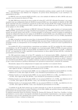 CAP´ITULO 2. HARDWARE
La aparici´on del PC marc´o a fuego la historia de la inform´atica moderna, porque a partir de all´ı, el desarrollo
tanto a nivel Hardware como Software fue vertiginoso, los precios fueron disminuyendo, lo que contribuy´o a la
popularidad de las PCs.
La IBM PC ten´ıa una memoria RAM de 64 Kb y una o dos unidades de diskettes de 160 o 180 Kb cada una y
operaba a una frecuencia de reloj de 4.77 Mhz.
En 1982, IBM lanza al mercado un nuevo modelo de la l´ınea PC, la PC/XT (eXtended Tecnology), cuyo equipo
standard ten´ıa una conﬁguraci´on b´asica de 256 Kb de memoria RAM, una o dos unidades de diskettes de 320 o 360
Kb de capacidad cada una y permit´ıan la conexi´on de un disco duro de hasta 32 Mb. Este modelo, al igual que el PC
estaba equipado con el microprocesador 8088 y permite operar a dos velocidades que son 4.77 Mhz y dependiendo
de los equipos a 8, 10 o 12 Mhz.
En 1984, es lanzada comercialmente la IBM/AT (Advanced Tecnology), equipo basado en el microprocesador
80286 de INTEL, que permit´ıa una mayor velocidad de procesamiento que el 8088, y adem´as dos modos de trabajo, el
normal, que permite operar como una PC, y el modo protegido, lo cual permite convertir al equipo en multiusuario.
Adem´as la conﬁguraci´on b´asica de este equipo era de 640 Kb de memoria RAM, una o dos disketteras de 1,2 Mb de
capacidad, y mayor capacidad en disco r´ıgido. La velocidad de procesamiento es de 6, 8, 10, 12, o 16 Mhz, dependiendo
de los equipos.
En l986, es lanzada al mercado una nueva l´ınea, la denominada PS (Personal System) que se compon´ıa de cinco
modelos: el 25, 30, 50, 60 y 80. Con esta l´ınea IBM introdujo una nueva forma de fabricaci´on interna denominada de
tecnolog´ıa cerrada, en contraposici´on con la tecnolog´ıa abierta de la l´ınea PC, a efectos de evitar la proliferaci´on de
los clones.
Los modelos 25 y 30, en caracter´ısticas y prestaciones son similares a las XT, los modelos 50 y 60 de similares
caracter´ısticas a las AT. El modelo 80, est´a equipado con el microprocesador 80386 de INTEL; de mayor potencia
que el 80286, permite hasta 16 Mb de memoria RAM, una diskettera de 3.5” con capacidad de 1,44 Mb., 1 diskettera
de 5.25” con capacidad de 1.2 Mb, capacidad de almacenamiento en discos r´ıgidos de hasta 628 Mb y velocidad de
procesamiento de 16, 20, 25 Mhz..
En 1988 aparecieron equipos de la l´ınea PC, equipados con el microprocesador 80386, y ﬁnalmente en 1990
tuvieron su lanzamiento comercial los primeros equipos basados en el microprocesador 80486 de INTEL, que permiten
direccionar hasta 4 Gb de memoria RAM, mayor capacidad de direccionamiento de memoria en discos, y operan a
una velocidad de hasta 66 Mhz., que se considera constituye un l´ımite de velocidad, por lo menos para esta tecnolog´ıa,
ya que a mayor frecuencia se producen distorsiones en la ejecuci´on de instrucciones y obtenci´on de resultados.
Resumiendo, alguna de las conﬁguraciones de equipos m´as conocidas en ese momento fueron:
Modelos basados en el microprocesador 8088, con una memoria RAM de 640 o 1024 Kb., diskettera de 360 Kb,
disco r´ıgido de 32 Mb. y velocidad de procesamiento de 10 o 12 Mhz..
Modelos basados en el microprocesador 80286, con una conﬁguraci´on standard de memoria RAM de 1 0 2 Mb,
diskettera de 1,2 Mb, disco r´ıgido de 40 Mb. y una velocidad de procesamiento de 12 o 16 Mhz..
Modelos basados en el microprocesador 80386, con una memoria RAM de 2 o 4 Mb., una diskettera de 1,2 o
1,44 Mb., disco r´ıgido de 80, 120, 240 Mb. y una velocidad de procesamiento de 33 Mhz..
Modelos basados en el microprocesador 80486, con una memoria RAM de 4, 8 o 16 Mb., una diskettera de 1,2
o 1,44 Mb., disco r´ıgido de 120, 240 Mb. ´o m´as y una velocidad de procesamiento de 50 Mhz..
Modelos basados en el microprocesador 80586, con una memoria RAM de 8 ´o 16 Mb., una diskettera de 1,2 o
1,44 Mb., disco r´ıgido de 500 Mb. ´o m´as y una velocidad de procesamiento de 115 Mhz..
A mediados de los 90, Intel anunci´o que la quinta generaci´on de su l´ınea de procesadores compatibles (cuyo
c´odigo interno era el P5) llevar´ıa el nombre Pentium en vez de 586 u 80586, que permit´ıa alcanzar una velocidad de
procesamiento del microprocesador cercanos a 115 Mhz.
La siguiente generaci´on fueron los Pentium, Pentium II, Pentium III, Pentium IV, Dual Core, CoreDuo y la l´ınea
procesadores i, con los cuales se han logrado velocidades de procesamiento impresionantes y una enorme capacidad
de memoria, lo que los hace apropiados para moverse sin problemas en entornos como internet, video, multimedia,
procesamiento de datos y trabajo en tiempo real.
2018 - ´Area de Servicios - Departamento de Inform´atica - Universidad Nacional de San Luis 49
 