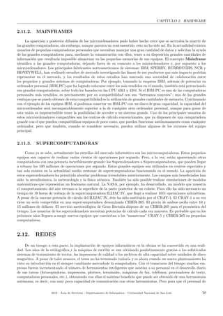 CAP´ITULO 2. HARDWARE
2.11.2. MAINFRAMES
La aparici´on y posterior difusi´on de los microordenadores pudo haber hecho creer que se acercaba la muerte de
las grandes computadoras, sin embargo, aunque parezca un contrasentido, esto no ha sido as´ı. En la actualidad existen
usuarios de peque˜nas computadoras personales que necesitan manejar una gran cantidad de datos y solicitan la ayuda
de las grandes computadoras para, mediante la comunicaci´on con ellos, tener a su disposici´on grandes cantidades de
informaci´on que resultar´ıa imposible almacenar en las peque˜nas memorias de sus equipos. El concepto Mainframe
identiﬁca a las grandes computadoras, dejando fuera de su contexto a los miniordenadores y, por supuesto a los
microordenadores. Los principales fabricantes norteamericanos de sistemas: IBM, SPERRY, BURROUGHS, NCR y
HONEYWELL, han realizado estudios de mercado investigando las l´ıneas de sus productos que m´as impacto podr´ıan
representar en el mercado, y los resultados de estos estudios han marcado una necesidad de colaboraci´on entre
los peque˜nos y grandes sistemas de computadoras. Por ejemplo, tomando la empresa IBM, adem´as de potenciar su
ordenador personal (IBM-PC) que ha logrado colocarse entre los m´as vendidos en el mundo, tambi´en est´a potenciando
sus grandes computadoras, sobre todo los basados en las CPU 4361 y 4381. Si el IBM-PC es uno de las computadoras
personales m´as vendidos, es precisamente por su compatibilidad con sus “hermanos mayores”; una de las grandes
ventajas que se puede obtener de esta compatibilidad es la utilizaci´on de grandes cantidades de memoria. Continuando
con el ejemplo de los equipos IBM, si podemos conectar un IBM-PC con un disco de gran capacidad, la capacidad del
microordenador ser´a incomparablemente superior a la de cualquier otro ordenador personal, aunque para gozar de
esta uni´on es imprescindible tener la posibilidad de acceder a un sistema grande. Uno de los principales usuarios de
estos microordenadores compatibles son los centros de c´alculo convencionales, que ya disponen de una computadora
grande con el que pueden compatibilizar equipos de poco costo, que pueden funcionar aut´onomamente como cualquier
ordenador, pero que tambi´en, cuando se considere necesario, pueden utilizar algunos de los recursos del equipo
principal.
2.11.3. SUPERCOMPUTADORAS
Como ya se sabe, actualmente las estrellas del mercado inform´atico son las microcomputadoras. Estos peque˜nos
equipos son capaces de realizar varios cientos de operaciones por segundo. Pero, a la vez, est´an apareciendo otras
computadoras con una potencia incre´ıblemente grande: los Superodenadores o Supercomputadoras, que pueden llegar
a rebasar los 100 millones de operaciones por segundo. Estos grandes equipos son utilizados en centros especiales y
tan solo existen en la actualidad medio centenar de supercomputadoras funcionando en el mundo. La aparici´on de
estos superordenadores ha permitido abordar problemas irresolubles anteriormente. Los campos m´as beneﬁciados han
sido: la aerodin´amica, la meteorolog´ıa y la f´ısica at´omica. Tambi´en ha sido posible realizar simulaciones de modelos
matem´aticos que representan un fen´omeno natural. La NASA, por ejemplo, ha desarrollado, un modelo que muestra
el comportamiento del aire cercano a la superﬁcie de la parte posterior de un cohete. Para ello ha sido necesario un
tiempo de 18 horas de trabajo de la supercomputadora ILLIAC IV, que lleg´o a realizar 1011 operaciones aritm´eticas.
A pesar de la enorme potencia de c´aculo del ILLIAC IV, ´este ha sido sustituido por el CRAY-1. El CRAY-1 a su vez
tiene un serio competidor en una supercomputadora denominada CIBER-205. El precio de ambos oscila entre 10 y
15 millones de d´olares. El servicio meteorol´ogico de Gran Breta˜na dispone de un CIBER-205 para el pron´ostico del
tiempo. Los usuarios de los superordenadoes necesitan potencias de c´alculo cada vez mayores. Es probable que en los
pr´oximos a˜nos lleguen a surgir nuevos equipos que conviertan a los “monstruos” CRAY-1 y CIBER-205 en peque˜nas
computadoras.
2.12. REDES
De un tiempo a esta parte, la implantaci´on de equipos inform´aticos en la oﬁcina se ha convertido en una reali-
dad. Los a˜nos de la estilogr´aﬁca y la m´aquina de escribir se van olvidando paulatinamente gracias a los soﬁsticados
sistemas de tratamiento de textos, las impresoras de calidad o los archivos de alta capacidad sobre unidades de disco
magn´etico. A pesar de tales avances, el tema no ha terminado todav´ıa y es ahora cuando un nuevo planteamiento ha
visto su introducci´on en el siempre cambiante mercadode la computadora. Con el transcurso del tiempo muchas em-
presas fueron incrementando el n´umero de herramientas inteligentes que asist´ıan a su personal en el desarrollo diario
de sus tareas (fotocopiadoras, impresoras, plotters, terminales, m´aquinas de fax, tel´efonos, procesadores de texto,
computadoras personales, etc.), obteniendo con ellas el m´aximo beneﬁcio que puede ser obtenido de una herramienta
aut´onoma, es decir, con muy poca capacidad de comunicaci´on con otras herramientas. Pero para que el personal de
2018 - ´Area de Servicios - Departamento de Inform´atica - Universidad Nacional de San Luis 50
 